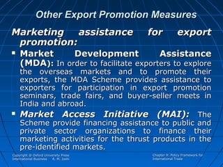 Other Export Promotion Measures
Marketing
assistance
promotion:




for

export

Market
Development
Assistance
(MDA): In order to facilitate exporters to explore

the overseas markets and to promote their
exports, the MDA Scheme provides assistance to
exporters for participation in export promotion
seminars, trade fairs, and buyer-seller meets in
India and abroad.
Market Access Initiative (MAI): The
Scheme provide financing assistance to public and
private sector organizations to finance their
marketing activities for the thrust products in the
pre-identified markets.

Copyright @ Oxford University Press
International Business
R. M. Joshi

Chapter 9: Policy Framework for
International Trade

 