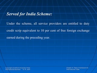Served for India Scheme:
Under the scheme, all service providers are entitled to duty
credit scrip equivalent to 10 per cent of free foreign exchange
earned during the preceding year.

Copyright @ Oxford University Press
International Business
R. M. Joshi

Chapter 9: Policy Framework for
International Trade

 