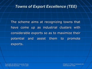 Towns of Export Excellence (TEE)

The scheme aims at recognizing towns that
have come up as industrial clusters with
considerable exports so as to maximize their
potential

and

assist

them

to

promote

exports.

Copyright @ Oxford University Press
International Business
R. M. Joshi

Chapter 9: Policy Framework for
International Trade

 