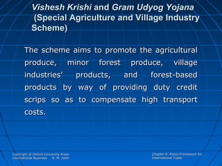 Vishesh Krishi and Gram Udyog Yojana
(Special Agriculture and Village Industry
Scheme)
The scheme aims to promote the agricultural
produce,

minor

industries’

forest

products,

produce,
and

village

forest-based

products by way of providing duty credit
scrips so as to compensate high transport
costs.

Copyright @ Oxford University Press
International Business
R. M. Joshi

Chapter 9: Policy Framework for
International Trade

 