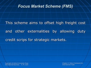Focus Market Scheme (FMS)

This scheme aims to offset high freight cost
and other externalities by allowing duty
credit scrips for strategic markets.

Copyright @ Oxford University Press
International Business
R. M. Joshi

Chapter 9: Policy Framework for
International Trade

 