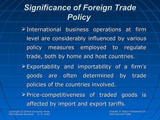 Significance of Foreign Trade
Policy
 International business operations at firm
level are considerably influenced by various
policy

measures

employed

to

regulate

trade, both by home and host countries.
 Exportability and importability of a firm’s
goods

are

often

determined

by

trade

policies of the countries involved.
 Price-competitiveness of traded goods is
affected by import and export tariffs.
Copyright @ Oxford University Press
International Business
R. M. Joshi

Chapter 9: Policy Framework for
International Trade

 
