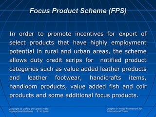 Focus Product Scheme (FPS)
In order to promote incentives for export of
select products that have highly employment
potential in rural and urban areas, the scheme
allows duty credit scrips for

notified product

categories such as value added leather products
and

leather

footwear,

handicrafts

items,

handloom products, value added fish and coir
products and some additional focus products.
Copyright @ Oxford University Press
International Business
R. M. Joshi

Chapter 9: Policy Framework for
International Trade

 