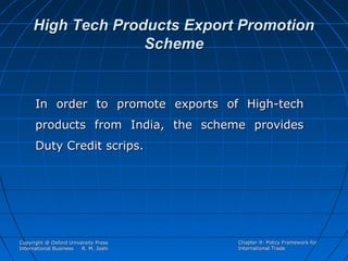 High Tech Products Export Promotion
Scheme

In order to promote exports of High-tech
products from India, the scheme provides
Duty Credit scrips.

Copyright @ Oxford University Press
International Business
R. M. Joshi

Chapter 9: Policy Framework for
International Trade

 