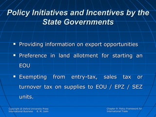Policy Initiatives and Incentives by the
State Governments


Providing information on export opportunities



Preference in land allotment for starting an
EOU



Exempting

from

entry-tax,

sales

tax

or

turnover tax on supplies to EOU / EPZ / SEZ
units.
Copyright @ Oxford University Press
International Business
R. M. Joshi

Chapter 9: Policy Framework for
International Trade

 