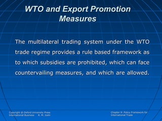 WTO and Export Promotion
Measures
The multilateral trading system under the WTO
trade regime provides a rule based framework as
to which subsidies are prohibited, which can face
countervailing measures, and which are allowed.

Copyright @ Oxford University Press
International Business
R. M. Joshi

Chapter 9: Policy Framework for
International Trade

 