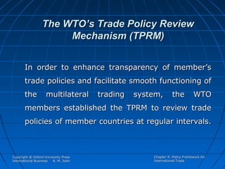 The WTO’s Trade Policy Review
Mechanism (TPRM)
In order to enhance transparency of member’s
trade policies and facilitate smooth functioning of
the

multilateral

trading

system,

the

WTO

members established the TPRM to review trade
policies of member countries at regular intervals.

Copyright @ Oxford University Press
International Business
R. M. Joshi

Chapter 9: Policy Framework for
International Trade

 