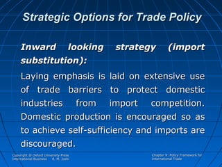 Strategic Options for Trade Policy
Inward

looking

strategy

(import

substitution):
Laying emphasis is laid on extensive use
of trade barriers to protect domestic
industries

from

import

competition.

Domestic production is encouraged so as
to achieve self-sufficiency and imports are
discouraged.
Copyright @ Oxford University Press
International Business
R. M. Joshi

Chapter 9: Policy Framework for
International Trade

 