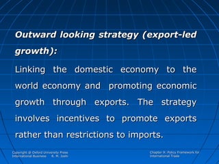 Outward looking strategy (export-led
growth):
Linking the domestic economy to the
world economy and promoting economic
growth through exports. The strategy
involves incentives to promote exports
rather than restrictions to imports.
Copyright @ Oxford University Press
International Business
R. M. Joshi

Chapter 9: Policy Framework for
International Trade

 