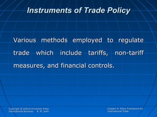 Instruments of Trade Policy

Various methods employed to regulate
trade

which

include

tariffs,

non-tariff

measures, and financial controls.

Copyright @ Oxford University Press
International Business
R. M. Joshi

Chapter 9: Policy Framework for
International Trade

 