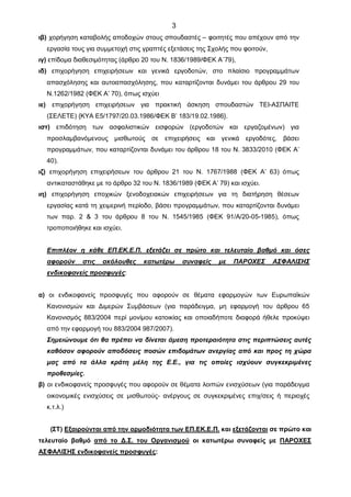 3
ιβ) χορήγηση καταβολής αποδοχών στους σπουδαστές – φοιτητές που απέχουν από την
εργασία τους για συμμετοχή στις γραπτές εξετάσεις της Σχολής που φοιτούν,
ιγ) επίδομα διαθεσιμότητας (άρθρο 20 του Ν. 1836/1989/ΦΕΚ Α΄79),
ιδ) επιχορήγηση επιχειρήσεων και γενικά εργοδοτών, στο πλαίσιο προγραμμάτων
απασχόλησης και αυτοαπασχόλησης, που καταρτίζονται δυνάμει του άρθρου 29 του
Ν.1262/1982 (ΦΕΚ Α’ 70), όπως ισχύει
ιε) επιχορήγηση επιχειρήσεων για πρακτική άσκηση σπουδαστών ΤΕΙ-ΑΣΠΑΙΤΕ
(ΣΕΛΕΤΕ) {ΚΥΑ Ε5/1797/20.03.1986/ΦΕΚ Β’ 183/19.02.1986}.
ιστ) επιδότηση των ασφαλιστικών εισφορών (εργοδοτών και εργαζομένων) για
προσλαμβανόμενους μισθωτούς σε επιχειρήσεις και γενικά εργοδότες, βάσει
προγραμμάτων, που καταρτίζονται δυνάμει του άρθρου 18 του Ν. 3833/2010 (ΦΕΚ Α’
40).
ιζ) επιχορήγηση επιχειρήσεων του άρθρου 21 του Ν. 1767/1988 (ΦΕΚ Α’ 63) όπως
αντικαταστάθηκε με το άρθρο 32 του Ν. 1836/1989 (ΦΕΚ Α’ 79) και ισχύει.
ιη) επιχορήγηση εποχικών ξενοδοχειακών επιχειρήσεων για τη διατήρηση θέσεων
εργασίας κατά τη χειμερινή περίοδο, βάσει προγραμμάτων, που καταρτίζονται δυνάμει
των παρ. 2 & 3 του άρθρου 8 του Ν. 1545/1985 (ΦΕΚ 91/Α/20-05-1985), όπως
τροποποιήθηκε και ισχύει.
Επιπλέον η κάθε ΕΠ.ΕΚ.Ε.Π. εξετάζει σε πρώτο και τελευταίο βαθμό και όσες
αφορούν στις ακόλουθες κατωτέρω συναφείς με ΠΑΡΟΧΕΣ ΑΣΦΑΛΙΣΗΣ
ενδικοφανείς προσφυγές:
α) οι ενδικοφανείς προσφυγές που αφορούν σε θέματα εφαρμογών των Ευρωπαϊκών
Κανονισμών και Διμερών Συμβάσεων (για παράδειγμα, μη εφαρμογή του άρθρου 65
Κανονισμός 883/2004 περί μονίμου κατοικίας και οποιαδήποτε διαφορά ήθελε προκύψει
από την εφαρμογή του 883/2004 987/2007).
Σημειώνουμε ότι θα πρέπει να δίνεται άμεση προτεραιότητα στις περιπτώσεις αυτές
καθόσον αφορούν αποδόσεις ποσών επιδομάτων ανεργίας από και προς τη χώρα
μας από τα άλλα κράτη μέλη της Ε.Ε., για τις οποίες ισχύουν συγκεκριμένες
προθεσμίες.
β) οι ενδικοφανείς προσφυγές που αφορούν σε θέματα λοιπών ενισχύσεων (για παράδειγμα
οικονομικές ενισχύσεις σε μισθωτούς- ανέργους σε συγκεκριμένες επιχ/σεις ή περιοχές
κ.τ.λ.)
(ΣΤ) Εξαιρούνται από την αρμοδιότητα των ΕΠ.ΕΚ.Ε.Π. και εξετάζονται σε πρώτο και
τελευταίο βαθμό από το Δ.Σ. του Οργανισμού οι κατωτέρω συναφείς με ΠΑΡΟΧΕΣ
ΑΣΦΑΛΙΣΗΣ ενδικοφανείς προσφυγές:
ΑΔΑ: 78ΟΧ4691Ω2-ΦΡΟ
 