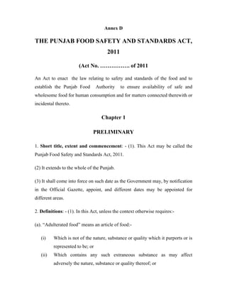 Annex D
THE PUNJAB FOOD SAFETY AND STANDARDS ACT,
2011
(Act No. ……………. of 2011
An Act to enact the law relating to safety and standards of the food and to
establish the Punjab Food Authority to ensure availability of safe and
wholesome food for human consumption and for matters connected therewith or
incidental thereto.
Chapter 1
PRELIMINARY
1. Short title, extent and commencement: - (1). This Act may be called the
Punjab Food Safety and Standards Act, 2011.
(2) It extends to the whole of the Punjab.
(3) It shall come into force on such date as the Government may, by notification
in the Official Gazette, appoint, and different dates may be appointed for
different areas.
2. Definitions: - (1). In this Act, unless the context otherwise requires:-
(a). “Adulterated food” means an article of food:-
(i) Which is not of the nature, substance or quality which it purports or is
represented to be; or
(ii) Which contains any such extraneous substance as may affect
adversely the nature, substance or quality thereof; or
 