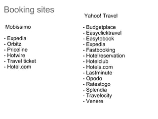 Booking sites    Mobissimo  - Expedia  - Orbitz - Priceline  - Hotwire - Travel ticket  - Hotel.com    Yahoo! Travel  - Budgetplace - Easyclicktravel  - Easytobook - Expedia - Fastbooking - Hotelreservation - Hotelclub - Hotels.com - Lastminute - Opodo  - Ratestogo - Splendia - Travelocity  - Venere 