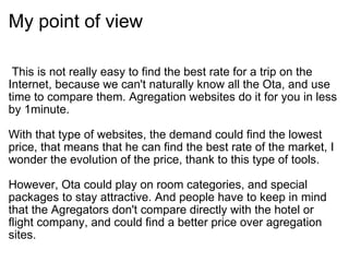 My point of view    This is not really easy to find the best rate for a trip on the Internet, because we can't naturally know all the Ota, and use time to compare them. Agregation websites do it for you in less by 1minute.  With that type of websites, the demand could find the lowest price, that means that he can find the best rate of the market, I wonder the evolution of the price, thank to this type of tools.  However, Ota could play on room categories, and special packages to stay attractive. And people have to keep in mind that the Agregators don't compare directly with the hotel or flight company, and could find a better price over agregation sites.  
