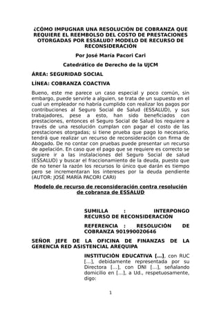¿CÓMO IMPUGNAR UNA RESOLUCIÓN DE COBRANZA QUE
REQUIERE EL REEMBOLSO DEL COSTO DE PRESTACIONES
OTORGADAS POR ESSALUD? MODELO DE RECURSO DE
RECONSIDERACIÓN
Por José María Pacori Cari
Catedrático de Derecho de la UJCM
ÁREA: SEGURIDAD SOCIAL
LÍNEA: COBRANZA COACTIVA
Bueno, este me parece un caso especial y poco común, sin
embargo, puede servirle a alguien, se trata de un supuesto en el
cual un empleador no habría cumplido con realizar los pagos por
contribuciones al Seguro Social de Salud (ESSALUD), y sus
trabajadores, pese a esto, han sido beneficiados con
prestaciones, entonces el Seguro Social de Salud los requiere a
través de una resolución cumplan con pagar el costo de las
prestaciones otorgadas; si tiene prueba que pago lo necesario,
tendrá que realizar un recurso de reconsideración con firma de
Abogado. De no contar con pruebas puede presentar un recurso
de apelación. En caso que el pago que se requiere es correcto se
sugiere ir a las instalaciones del Seguro Social de salud
(ESSALUD) y buscar el fraccionamiento de la deuda, puesto que
de no tener la razón los recursos lo único que darán es tiempo
pero se incrementaran los intereses por la deuda pendiente
(AUTOR: JOSÉ MARÍA PACORI CARI)
Modelo de recurso de reconsideración contra resolución
de cobranza de ESSALUD
SUMILLA : INTERPONGO
RECURSO DE RECONSIDERACIÓN
REFERENCIA : RESOLUCIÓN DE
COBRANZA 901990020646
SEÑOR JEFE DE LA OFICINA DE FINANZAS DE LA
GERENCIA RED ASISTENCIAL AREQUIPA
INSTITUCIÓN EDUCATIVA […], con RUC
[…], debidamente representada por su
Directora […], con DNI […], señalando
domicilio en […], a Ud., respetuosamente,
digo:
1
 