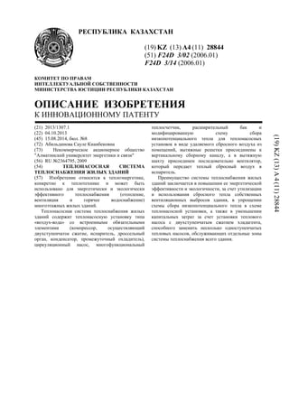 РЕСПУБЛИКА КАЗАХСТАН
(19) KZ (13) A4 (11) 28844
(51) F24D 3/02 (2006.01)
F24D 3/14 (2006.01)
КОМИТЕТ ПО ПРАВАМ
ИНТЕЛЛЕКТУАЛЬНОЙ СОБСТВЕННОСТИ
МИНИСТЕРСТВА ЮСТИЦИИ РЕСПУБЛИКИ КАЗАХСТАН
ОПИСАНИЕ ИЗОБРЕТЕНИЯ
К ИННОВАЦИОННОМУ ПАТЕНТУ
(21) 2013/1307.1
(22) 04.10.2013
(45) 15.08.2014, бюл. №8
(72) Абильдинова Сауле Кианбековна
(73) Некоммерческое акционерное общество
"Алматинский университет энергетики и связи"
(56) RU №2364795, 2009
(54) ТЕПЛОНАСОСНАЯ СИСТЕМА
ТЕПЛОСНАБЖЕНИЯ ЖИЛЫХ ЗДАНИЙ
(57) Изобретение относится к теплоэнергетике,
конкретно к теплотехнике и может быть
использовано для энергетически и экологически
эффективного теплоснабжения (отопление,
вентиляция и горячее водоснабжение)
многоэтажных жилых зданий.
Теплонасосная система теплоснабжения жилых
зданий содержит теплонасосную установку типа
«воздух-вода» со встроенными обязательными
элементами (компрессор, осуществляющий
двухступенчатое сжатие, испаритель, дроссельный
орган, конденсатор, промежуточный охладитель),
циркуляционный насос, многофункциональный
теплосчетчик, расширительный бак и
модифицированную схему сбора
низкопотенциального тепла для теплонасосных
установок в виде удаляемого сбросного воздуха из
помещений, вытяжные решетки присоединены к
вертикальному сборному каналу, а в вытяжную
шахту присоединен последовательно вентилятор,
который передает теплый сбросный воздух в
испаритель.
Преимущество системы теплоснабжения жилых
зданий заключается в повышении ее энергетической
эффективности и экологичности, за счет утилизации
и использования сбросного тепла собственных
вентиляционных выбросов здания, в упрощении
схемы сбора низкопотенциального тепла в схеме
теплонасосной установки, а также в уменьшении
капитальных затрат за счет установки теплового
насоса с двухступенчатым сжатием хладагента,
способного заменить несколько одноступенчатых
тепловых насосов, обслуживающих отдельные зоны
системы теплоснабжения всего здания.
(19)KZ(13)A4(11)28844
 