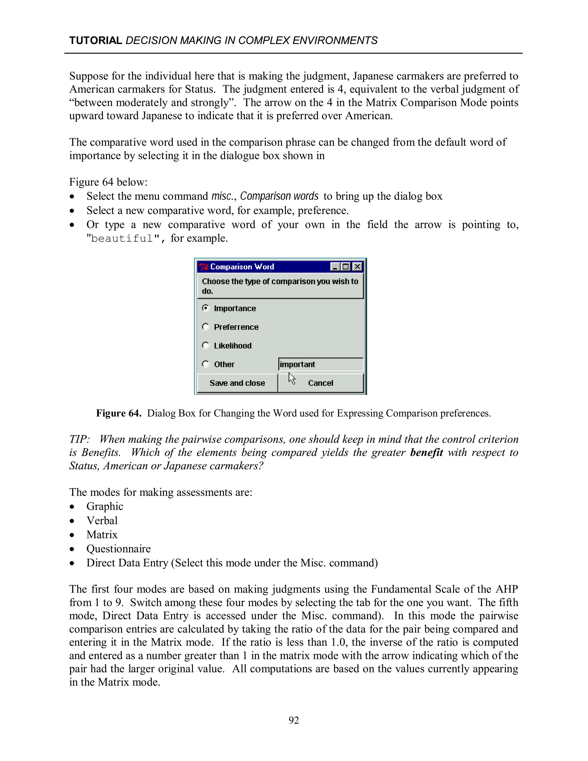 TUTORIAL DECISION MAKING IN COMPLEX ENVIRONMENTS
92
Suppose for the individual here that is making the judgment, Japanese carmakers are preferred to
American carmakers for Status. The judgment entered is 4, equivalent to the verbal judgment of
“between moderately and strongly”. The arrow on the 4 in the Matrix Comparison Mode points
upward toward Japanese to indicate that it is preferred over American.
The comparative word used in the comparison phrase can be changed from the default word of
importance by selecting it in the dialogue box shown in
Figure 64 below:
 Select the menu command misc., Comparison words to bring up the dialog box
 Select a new comparative word, for example, preference.
 Or type a new comparative word of your own in the field the arrow is pointing to,
"beautiful", for example.
Figure 64. Dialog Box for Changing the Word used for Expressing Comparison preferences.
TIP: When making the pairwise comparisons, one should keep in mind that the control criterion
is Benefits. Which of the elements being compared yields the greater benefit with respect to
Status, American or Japanese carmakers?
The modes for making assessments are:
 Graphic
 Verbal
 Matrix
 Questionnaire
 Direct Data Entry (Select this mode under the Misc. command)
The first four modes are based on making judgments using the Fundamental Scale of the AHP
from 1 to 9. Switch among these four modes by selecting the tab for the one you want. The fifth
mode, Direct Data Entry is accessed under the Misc. command). In this mode the pairwise
comparison entries are calculated by taking the ratio of the data for the pair being compared and
entering it in the Matrix mode. If the ratio is less than 1.0, the inverse of the ratio is computed
and entered as a number greater than 1 in the matrix mode with the arrow indicating which of the
pair had the larger original value. All computations are based on the values currently appearing
in the Matrix mode.
 