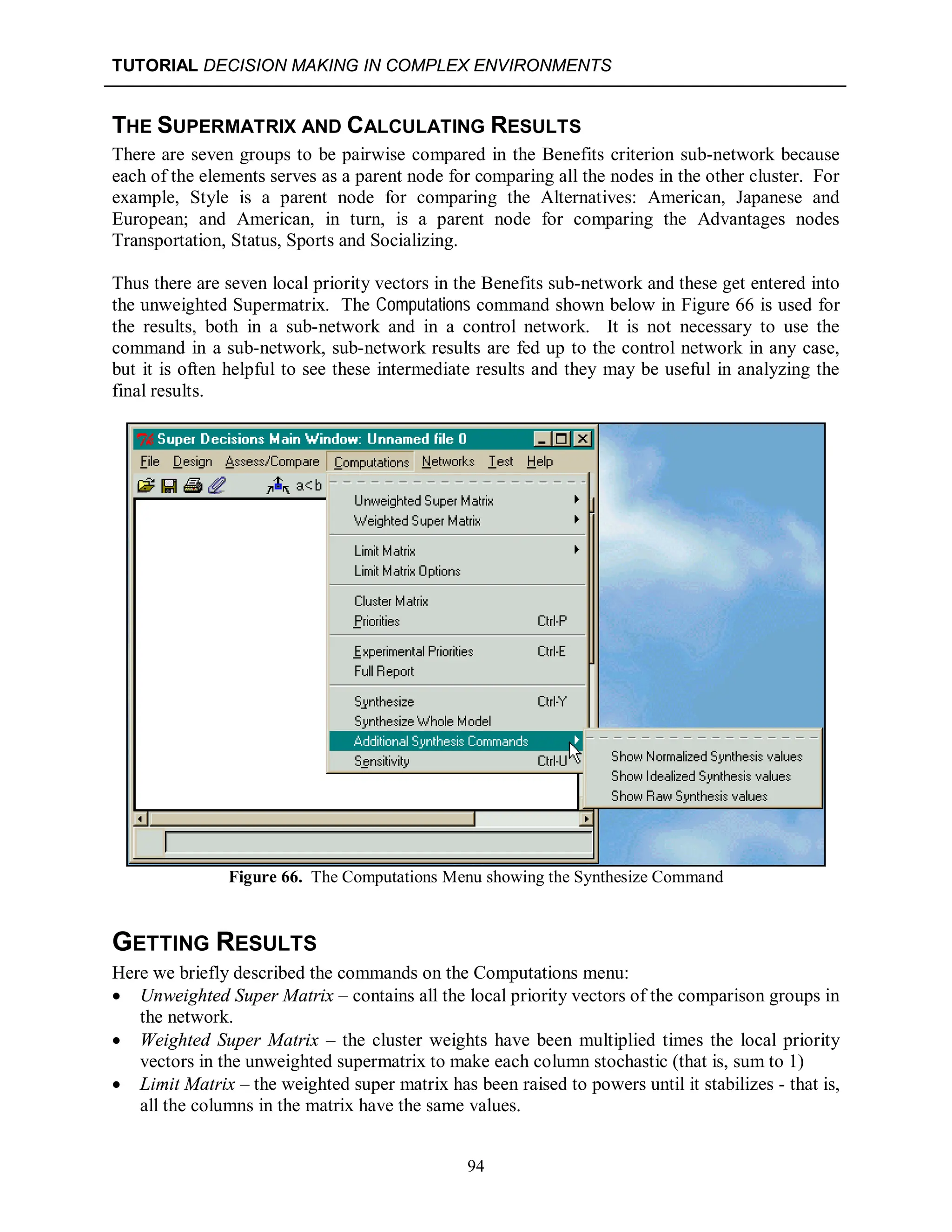 TUTORIAL DECISION MAKING IN COMPLEX ENVIRONMENTS
94
THE SUPERMATRIX AND CALCULATING RESULTS
There are seven groups to be pairwise compared in the Benefits criterion sub-network because
each of the elements serves as a parent node for comparing all the nodes in the other cluster. For
example, Style is a parent node for comparing the Alternatives: American, Japanese and
European; and American, in turn, is a parent node for comparing the Advantages nodes
Transportation, Status, Sports and Socializing.
Thus there are seven local priority vectors in the Benefits sub-network and these get entered into
the unweighted Supermatrix. The Computations command shown below in Figure 66 is used for
the results, both in a sub-network and in a control network. It is not necessary to use the
command in a sub-network, sub-network results are fed up to the control network in any case,
but it is often helpful to see these intermediate results and they may be useful in analyzing the
final results.
Figure 66. The Computations Menu showing the Synthesize Command
GETTING RESULTS
Here we briefly described the commands on the Computations menu:
 Unweighted Super Matrix – contains all the local priority vectors of the comparison groups in
the network.
 Weighted Super Matrix – the cluster weights have been multiplied times the local priority
vectors in the unweighted supermatrix to make each column stochastic (that is, sum to 1)
 Limit Matrix – the weighted super matrix has been raised to powers until it stabilizes - that is,
all the columns in the matrix have the same values.
 