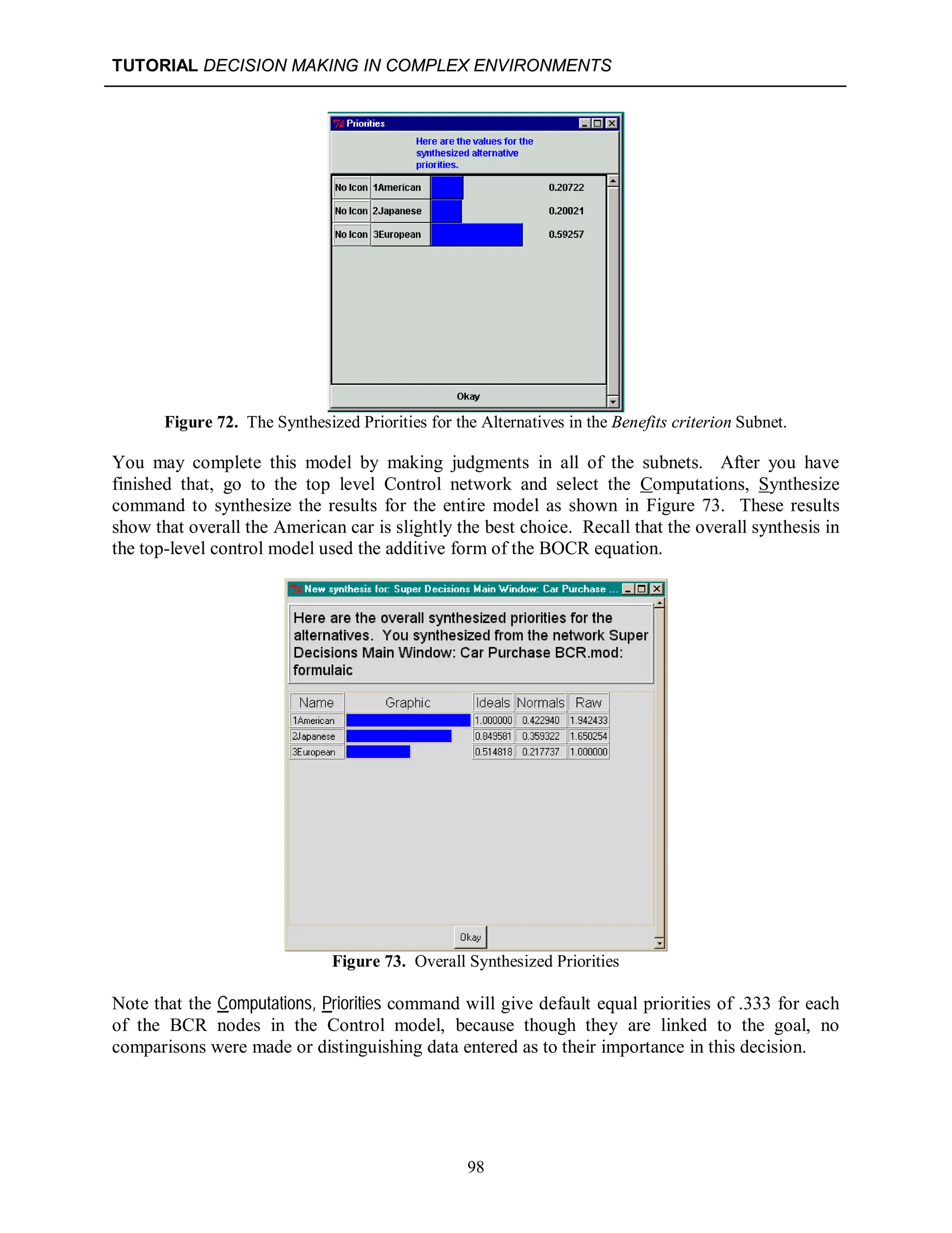 TUTORIAL DECISION MAKING IN COMPLEX ENVIRONMENTS
98
Figure 72. The Synthesized Priorities for the Alternatives in the Benefits criterion Subnet.
You may complete this model by making judgments in all of the subnets. After you have
finished that, go to the top level Control network and select the Computations, Synthesize
command to synthesize the results for the entire model as shown in Figure 73. These results
show that overall the American car is slightly the best choice. Recall that the overall synthesis in
the top-level control model used the additive form of the BOCR equation.
Figure 73. Overall Synthesized Priorities
Note that the Computations, Priorities command will give default equal priorities of .333 for each
of the BCR nodes in the Control model, because though they are linked to the goal, no
comparisons were made or distinguishing data entered as to their importance in this decision.
 