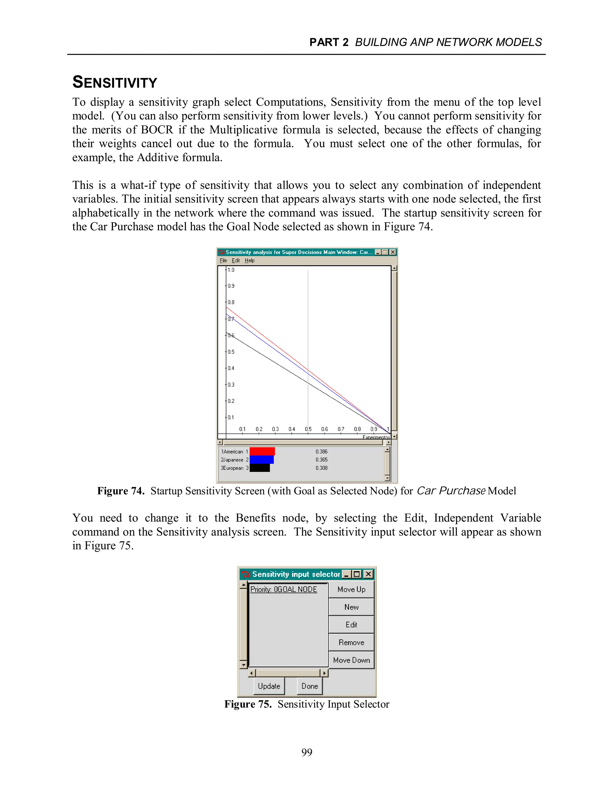 PART 2 BUILDING ANP NETWORK MODELS
99
SENSITIVITY
To display a sensitivity graph select Computations, Sensitivity from the menu of the top level
model. (You can also perform sensitivity from lower levels.) You cannot perform sensitivity for
the merits of BOCR if the Multiplicative formula is selected, because the effects of changing
their weights cancel out due to the formula. You must select one of the other formulas, for
example, the Additive formula.
This is a what-if type of sensitivity that allows you to select any combination of independent
variables. The initial sensitivity screen that appears always starts with one node selected, the first
alphabetically in the network where the command was issued. The startup sensitivity screen for
the Car Purchase model has the Goal Node selected as shown in Figure 74.
Figure 74. Startup Sensitivity Screen (with Goal as Selected Node) for Car Purchase Model
You need to change it to the Benefits node, by selecting the Edit, Independent Variable
command on the Sensitivity analysis screen. The Sensitivity input selector will appear as shown
in Figure 75.
Figure 75. Sensitivity Input Selector
 