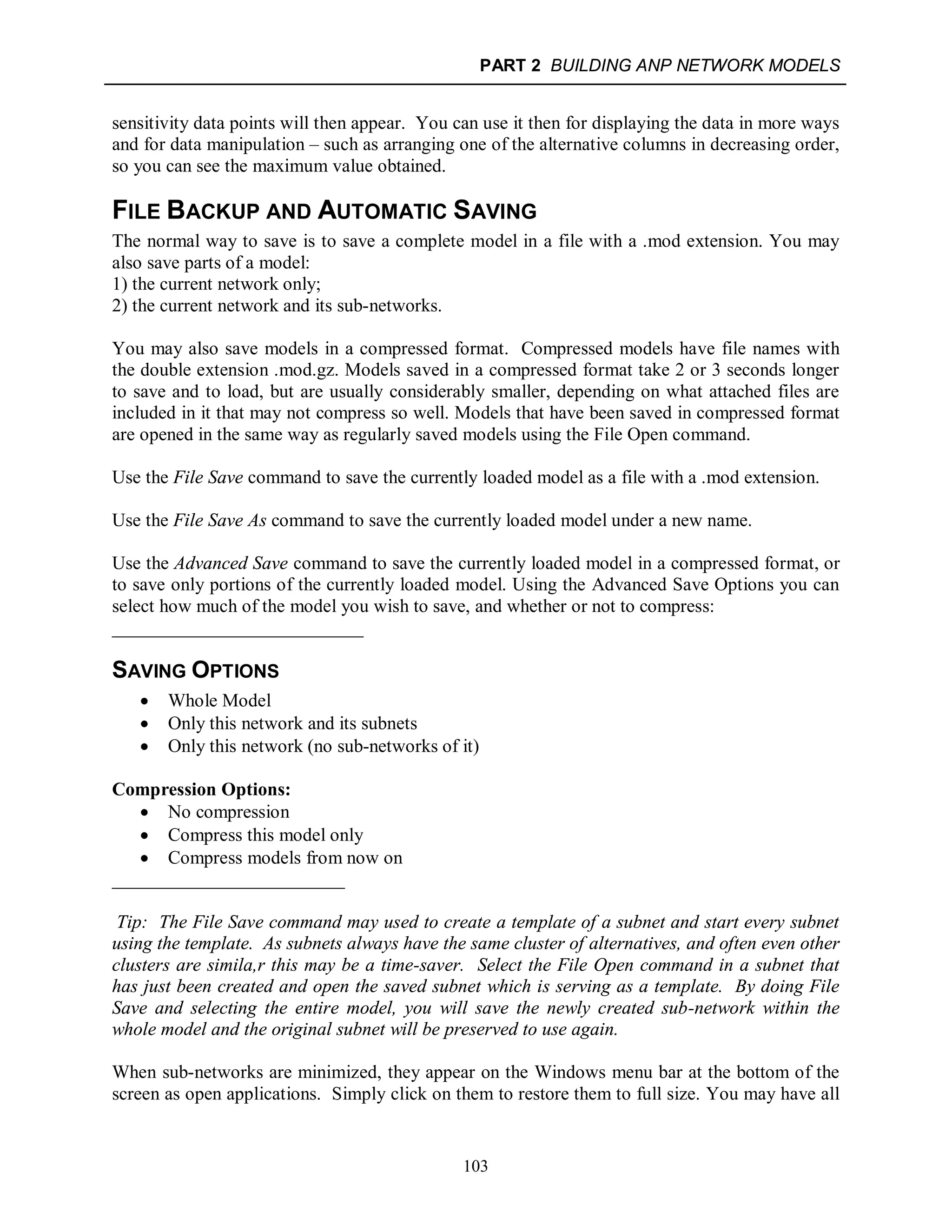PART 2 BUILDING ANP NETWORK MODELS
103
sensitivity data points will then appear. You can use it then for displaying the data in more ways
and for data manipulation – such as arranging one of the alternative columns in decreasing order,
so you can see the maximum value obtained.
FILE BACKUP AND AUTOMATIC SAVING
The normal way to save is to save a complete model in a file with a .mod extension. You may
also save parts of a model:
1) the current network only;
2) the current network and its sub-networks.
You may also save models in a compressed format. Compressed models have file names with
the double extension .mod.gz. Models saved in a compressed format take 2 or 3 seconds longer
to save and to load, but are usually considerably smaller, depending on what attached files are
included in it that may not compress so well. Models that have been saved in compressed format
are opened in the same way as regularly saved models using the File Open command.
Use the File Save command to save the currently loaded model as a file with a .mod extension.
Use the File Save As command to save the currently loaded model under a new name.
Use the Advanced Save command to save the currently loaded model in a compressed format, or
to save only portions of the currently loaded model. Using the Advanced Save Options you can
select how much of the model you wish to save, and whether or not to compress:
___________________________
SAVING OPTIONS
 Whole Model
 Only this network and its subnets
 Only this network (no sub-networks of it)
Compression Options:
 No compression
 Compress this model only
 Compress models from now on
_________________________
Tip: The File Save command may used to create a template of a subnet and start every subnet
using the template. As subnets always have the same cluster of alternatives, and often even other
clusters are simila,r this may be a time-saver. Select the File Open command in a subnet that
has just been created and open the saved subnet which is serving as a template. By doing File
Save and selecting the entire model, you will save the newly created sub-network within the
whole model and the original subnet will be preserved to use again.
When sub-networks are minimized, they appear on the Windows menu bar at the bottom of the
screen as open applications. Simply click on them to restore them to full size. You may have all
 