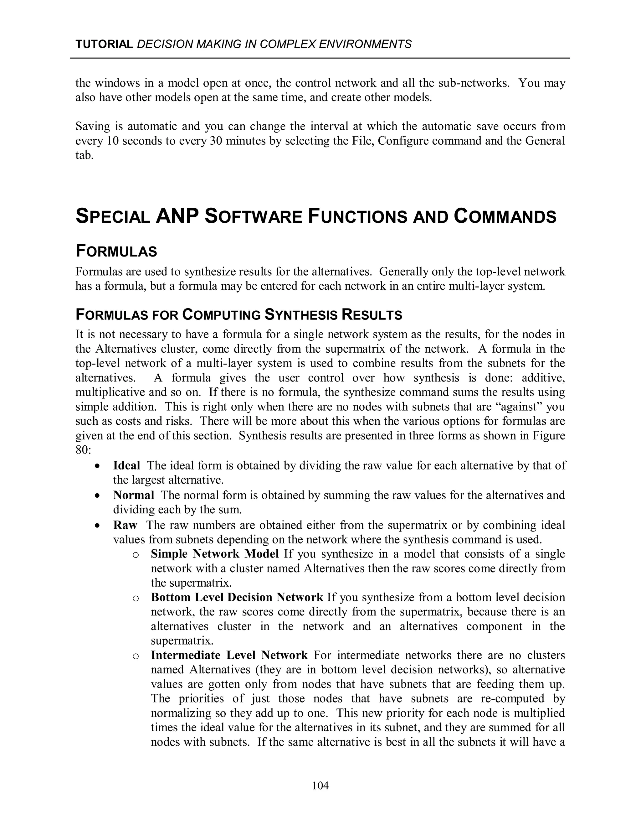 TUTORIAL DECISION MAKING IN COMPLEX ENVIRONMENTS
104
the windows in a model open at once, the control network and all the sub-networks. You may
also have other models open at the same time, and create other models.
Saving is automatic and you can change the interval at which the automatic save occurs from
every 10 seconds to every 30 minutes by selecting the File, Configure command and the General
tab.
SPECIAL ANP SOFTWARE FUNCTIONS AND COMMANDS
FORMULAS
Formulas are used to synthesize results for the alternatives. Generally only the top-level network
has a formula, but a formula may be entered for each network in an entire multi-layer system.
FORMULAS FOR COMPUTING SYNTHESIS RESULTS
It is not necessary to have a formula for a single network system as the results, for the nodes in
the Alternatives cluster, come directly from the supermatrix of the network. A formula in the
top-level network of a multi-layer system is used to combine results from the subnets for the
alternatives. A formula gives the user control over how synthesis is done: additive,
multiplicative and so on. If there is no formula, the synthesize command sums the results using
simple addition. This is right only when there are no nodes with subnets that are “against” you
such as costs and risks. There will be more about this when the various options for formulas are
given at the end of this section. Synthesis results are presented in three forms as shown in Figure
80:
 Ideal The ideal form is obtained by dividing the raw value for each alternative by that of
the largest alternative.
 Normal The normal form is obtained by summing the raw values for the alternatives and
dividing each by the sum.
 Raw The raw numbers are obtained either from the supermatrix or by combining ideal
values from subnets depending on the network where the synthesis command is used.
o Simple Network Model If you synthesize in a model that consists of a single
network with a cluster named Alternatives then the raw scores come directly from
the supermatrix.
o Bottom Level Decision Network If you synthesize from a bottom level decision
network, the raw scores come directly from the supermatrix, because there is an
alternatives cluster in the network and an alternatives component in the
supermatrix.
o Intermediate Level Network For intermediate networks there are no clusters
named Alternatives (they are in bottom level decision networks), so alternative
values are gotten only from nodes that have subnets that are feeding them up.
The priorities of just those nodes that have subnets are re-computed by
normalizing so they add up to one. This new priority for each node is multiplied
times the ideal value for the alternatives in its subnet, and they are summed for all
nodes with subnets. If the same alternative is best in all the subnets it will have a
 