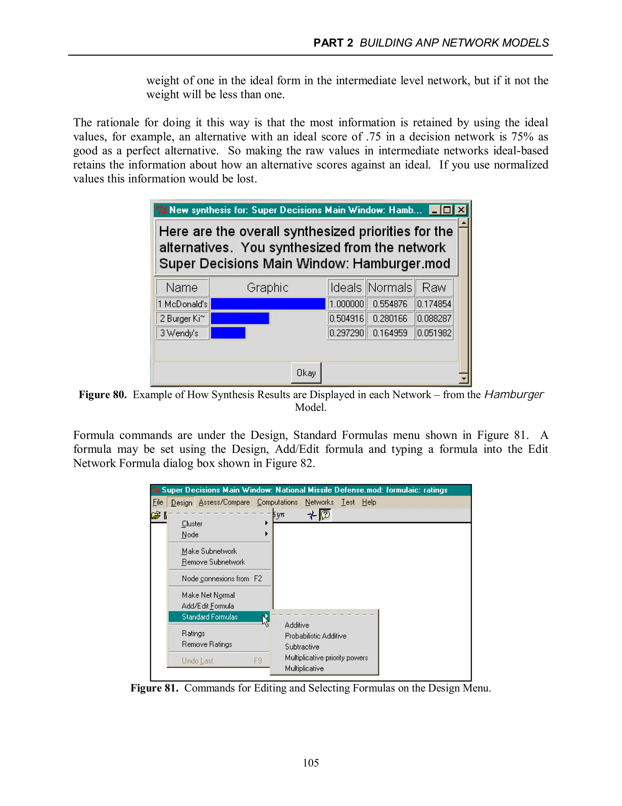 PART 2 BUILDING ANP NETWORK MODELS
105
weight of one in the ideal form in the intermediate level network, but if it not the
weight will be less than one.
The rationale for doing it this way is that the most information is retained by using the ideal
values, for example, an alternative with an ideal score of .75 in a decision network is 75% as
good as a perfect alternative. So making the raw values in intermediate networks ideal-based
retains the information about how an alternative scores against an ideal. If you use normalized
values this information would be lost.
Figure 80. Example of How Synthesis Results are Displayed in each Network – from the Hamburger
Model.
Formula commands are under the Design, Standard Formulas menu shown in Figure 81. A
formula may be set using the Design, Add/Edit formula and typing a formula into the Edit
Network Formula dialog box shown in Figure 82.
Figure 81. Commands for Editing and Selecting Formulas on the Design Menu.
 
