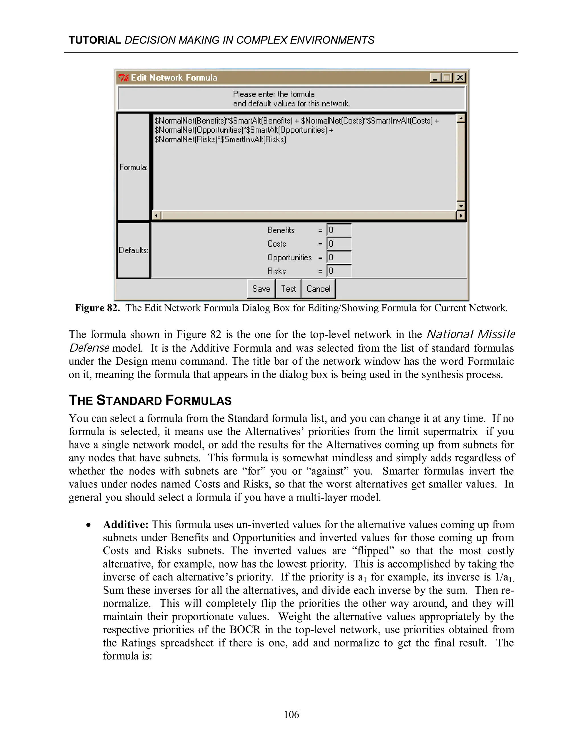 TUTORIAL DECISION MAKING IN COMPLEX ENVIRONMENTS
106
Figure 82. The Edit Network Formula Dialog Box for Editing/Showing Formula for Current Network.
The formula shown in Figure 82 is the one for the top-level network in the National Missile
Defense model. It is the Additive Formula and was selected from the list of standard formulas
under the Design menu command. The title bar of the network window has the word Formulaic
on it, meaning the formula that appears in the dialog box is being used in the synthesis process.
THE STANDARD FORMULAS
You can select a formula from the Standard formula list, and you can change it at any time. If no
formula is selected, it means use the Alternatives’ priorities from the limit supermatrix if you
have a single network model, or add the results for the Alternatives coming up from subnets for
any nodes that have subnets. This formula is somewhat mindless and simply adds regardless of
whether the nodes with subnets are “for” you or “against” you. Smarter formulas invert the
values under nodes named Costs and Risks, so that the worst alternatives get smaller values. In
general you should select a formula if you have a multi-layer model.
 Additive: This formula uses un-inverted values for the alternative values coming up from
subnets under Benefits and Opportunities and inverted values for those coming up from
Costs and Risks subnets. The inverted values are “flipped” so that the most costly
alternative, for example, now has the lowest priority. This is accomplished by taking the
inverse of each alternative’s priority. If the priority is a1 for example, its inverse is 1/a1.
Sum these inverses for all the alternatives, and divide each inverse by the sum. Then re-
normalize. This will completely flip the priorities the other way around, and they will
maintain their proportionate values. Weight the alternative values appropriately by the
respective priorities of the BOCR in the top-level network, use priorities obtained from
the Ratings spreadsheet if there is one, add and normalize to get the final result. The
formula is:
 
