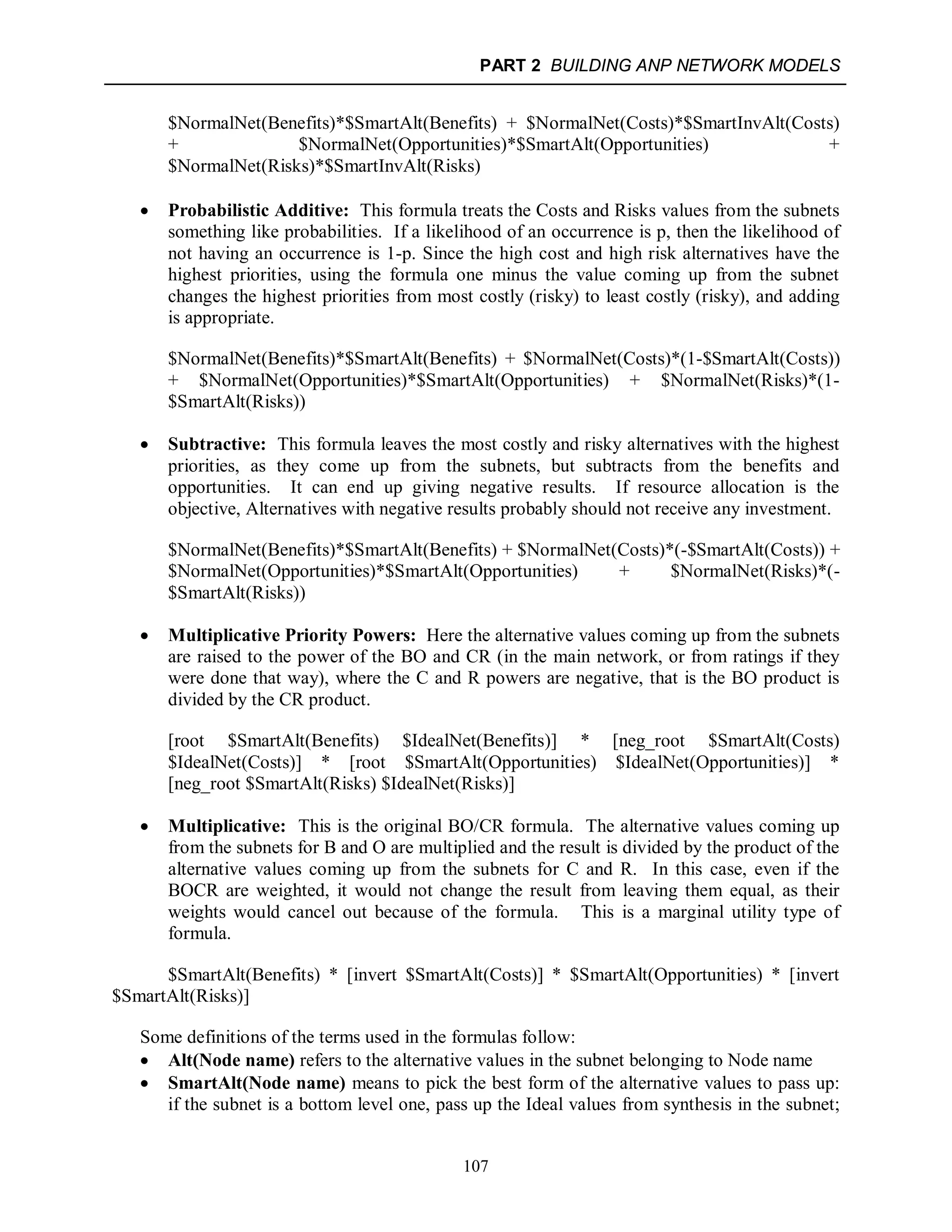 PART 2 BUILDING ANP NETWORK MODELS
107
$NormalNet(Benefits)*$SmartAlt(Benefits) + $NormalNet(Costs)*$SmartInvAlt(Costs)
+ $NormalNet(Opportunities)*$SmartAlt(Opportunities) +
$NormalNet(Risks)*$SmartInvAlt(Risks)
 Probabilistic Additive: This formula treats the Costs and Risks values from the subnets
something like probabilities. If a likelihood of an occurrence is p, then the likelihood of
not having an occurrence is 1-p. Since the high cost and high risk alternatives have the
highest priorities, using the formula one minus the value coming up from the subnet
changes the highest priorities from most costly (risky) to least costly (risky), and adding
is appropriate.
$NormalNet(Benefits)*$SmartAlt(Benefits) + $NormalNet(Costs)*(1-$SmartAlt(Costs))
+ $NormalNet(Opportunities)*$SmartAlt(Opportunities) + $NormalNet(Risks)*(1-
$SmartAlt(Risks))
 Subtractive: This formula leaves the most costly and risky alternatives with the highest
priorities, as they come up from the subnets, but subtracts from the benefits and
opportunities. It can end up giving negative results. If resource allocation is the
objective, Alternatives with negative results probably should not receive any investment.
$NormalNet(Benefits)*$SmartAlt(Benefits) + $NormalNet(Costs)*(-$SmartAlt(Costs)) +
$NormalNet(Opportunities)*$SmartAlt(Opportunities) + $NormalNet(Risks)*(-
$SmartAlt(Risks))
 Multiplicative Priority Powers: Here the alternative values coming up from the subnets
are raised to the power of the BO and CR (in the main network, or from ratings if they
were done that way), where the C and R powers are negative, that is the BO product is
divided by the CR product.
[root $SmartAlt(Benefits) $IdealNet(Benefits)] * [neg_root $SmartAlt(Costs)
$IdealNet(Costs)] * [root $SmartAlt(Opportunities) $IdealNet(Opportunities)] *
[neg_root $SmartAlt(Risks) $IdealNet(Risks)]
 Multiplicative: This is the original BO/CR formula. The alternative values coming up
from the subnets for B and O are multiplied and the result is divided by the product of the
alternative values coming up from the subnets for C and R. In this case, even if the
BOCR are weighted, it would not change the result from leaving them equal, as their
weights would cancel out because of the formula. This is a marginal utility type of
formula.
$SmartAlt(Benefits) * [invert $SmartAlt(Costs)] * $SmartAlt(Opportunities) * [invert
$SmartAlt(Risks)]
Some definitions of the terms used in the formulas follow:
 Alt(Node name) refers to the alternative values in the subnet belonging to Node name
 SmartAlt(Node name) means to pick the best form of the alternative values to pass up:
if the subnet is a bottom level one, pass up the Ideal values from synthesis in the subnet;
 