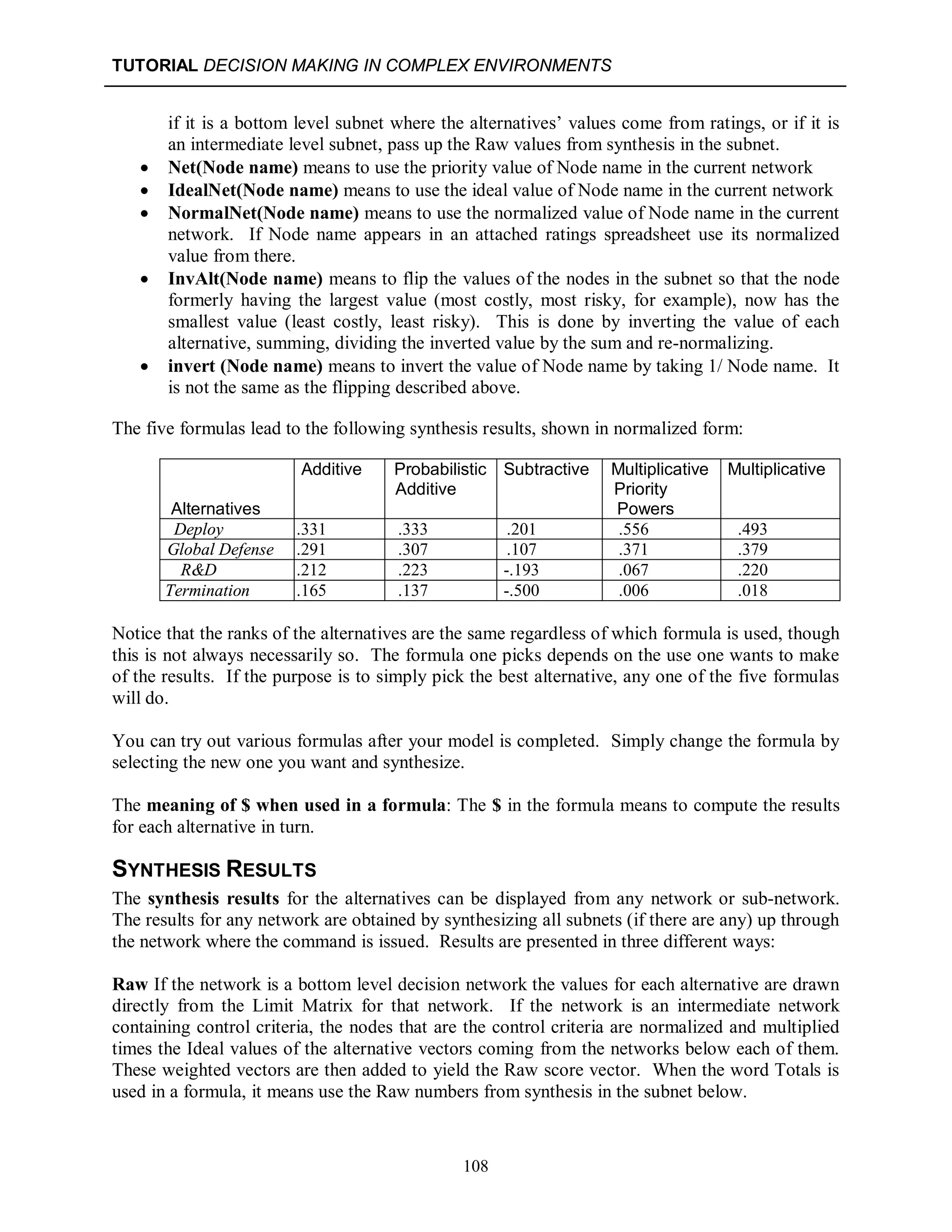 TUTORIAL DECISION MAKING IN COMPLEX ENVIRONMENTS
108
if it is a bottom level subnet where the alternatives’ values come from ratings, or if it is
an intermediate level subnet, pass up the Raw values from synthesis in the subnet.
 Net(Node name) means to use the priority value of Node name in the current network
 IdealNet(Node name) means to use the ideal value of Node name in the current network
 NormalNet(Node name) means to use the normalized value of Node name in the current
network. If Node name appears in an attached ratings spreadsheet use its normalized
value from there.
 InvAlt(Node name) means to flip the values of the nodes in the subnet so that the node
formerly having the largest value (most costly, most risky, for example), now has the
smallest value (least costly, least risky). This is done by inverting the value of each
alternative, summing, dividing the inverted value by the sum and re-normalizing.
 invert (Node name) means to invert the value of Node name by taking 1/ Node name. It
is not the same as the flipping described above.
The five formulas lead to the following synthesis results, shown in normalized form:
Alternatives
A Additive
P Probabilistic
A Additive
Su Subtractive
M Multiplicative
Priority
Powers
Multiplicative
Deploy .331 .333 .201 .556 .493
Global Defense .291 .307 .107 .371 .379
R&D .212 .223 -.193 .067 .220
Termination .165 .137 -.500 .006 .018
Notice that the ranks of the alternatives are the same regardless of which formula is used, though
this is not always necessarily so. The formula one picks depends on the use one wants to make
of the results. If the purpose is to simply pick the best alternative, any one of the five formulas
will do.
You can try out various formulas after your model is completed. Simply change the formula by
selecting the new one you want and synthesize.
The meaning of $ when used in a formula: The $ in the formula means to compute the results
for each alternative in turn.
SYNTHESIS RESULTS
The synthesis results for the alternatives can be displayed from any network or sub-network.
The results for any network are obtained by synthesizing all subnets (if there are any) up through
the network where the command is issued. Results are presented in three different ways:
Raw If the network is a bottom level decision network the values for each alternative are drawn
directly from the Limit Matrix for that network. If the network is an intermediate network
containing control criteria, the nodes that are the control criteria are normalized and multiplied
times the Ideal values of the alternative vectors coming from the networks below each of them.
These weighted vectors are then added to yield the Raw score vector. When the word Totals is
used in a formula, it means use the Raw numbers from synthesis in the subnet below.
 