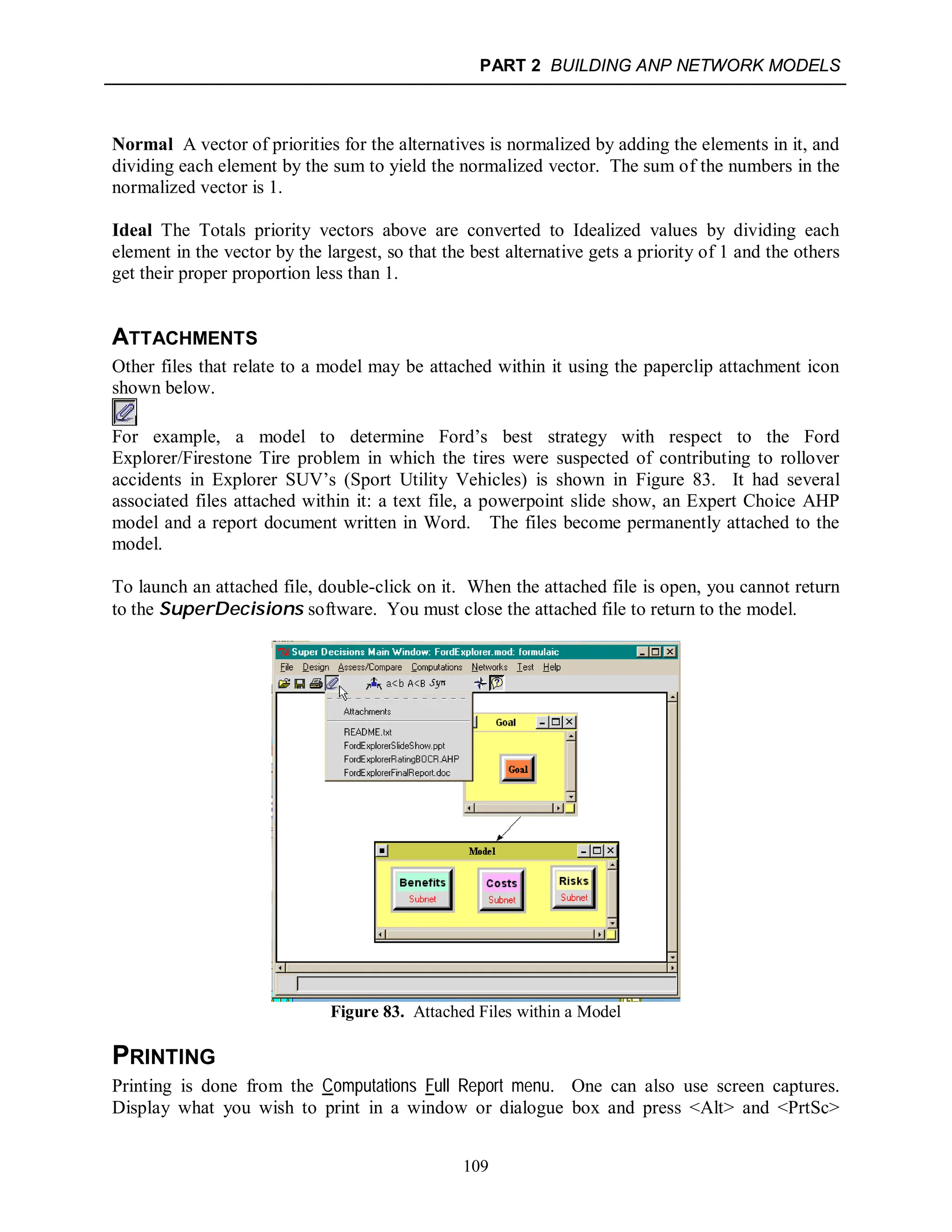 PART 2 BUILDING ANP NETWORK MODELS
109
Normal A vector of priorities for the alternatives is normalized by adding the elements in it, and
dividing each element by the sum to yield the normalized vector. The sum of the numbers in the
normalized vector is 1.
Ideal The Totals priority vectors above are converted to Idealized values by dividing each
element in the vector by the largest, so that the best alternative gets a priority of 1 and the others
get their proper proportion less than 1.
ATTACHMENTS
Other files that relate to a model may be attached within it using the paperclip attachment icon
shown below.
For example, a model to determine Ford’s best strategy with respect to the Ford
Explorer/Firestone Tire problem in which the tires were suspected of contributing to rollover
accidents in Explorer SUV’s (Sport Utility Vehicles) is shown in Figure 83. It had several
associated files attached within it: a text file, a powerpoint slide show, an Expert Choice AHP
model and a report document written in Word. The files become permanently attached to the
model.
To launch an attached file, double-click on it. When the attached file is open, you cannot return
to the SuperDecisions software. You must close the attached file to return to the model.
Figure 83. Attached Files within a Model
PRINTING
Printing is done from the Computations Full Report menu. One can also use screen captures.
Display what you wish to print in a window or dialogue box and press <Alt> and <PrtSc>
 