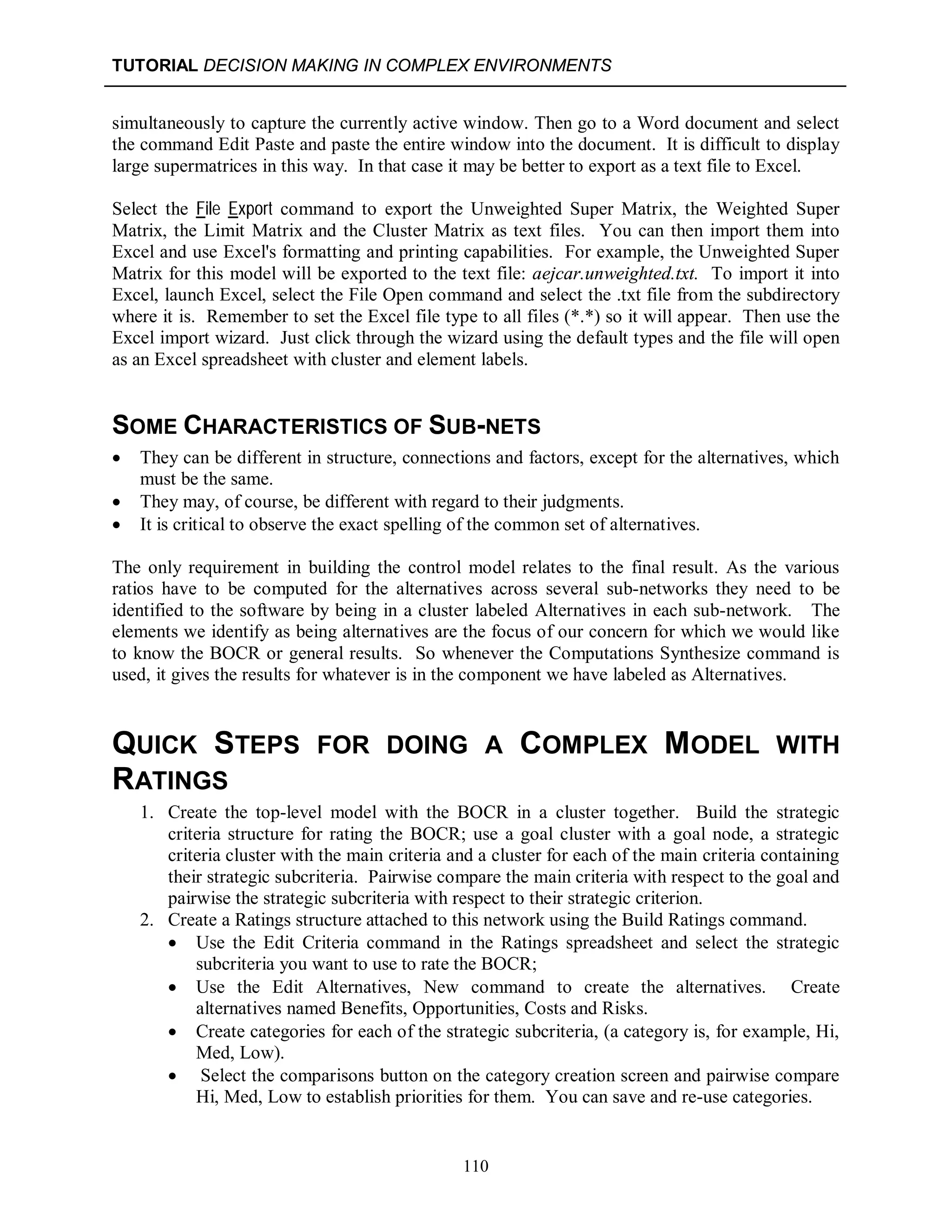 TUTORIAL DECISION MAKING IN COMPLEX ENVIRONMENTS
110
simultaneously to capture the currently active window. Then go to a Word document and select
the command Edit Paste and paste the entire window into the document. It is difficult to display
large supermatrices in this way. In that case it may be better to export as a text file to Excel.
Select the File Export command to export the Unweighted Super Matrix, the Weighted Super
Matrix, the Limit Matrix and the Cluster Matrix as text files. You can then import them into
Excel and use Excel's formatting and printing capabilities. For example, the Unweighted Super
Matrix for this model will be exported to the text file: aejcar.unweighted.txt. To import it into
Excel, launch Excel, select the File Open command and select the .txt file from the subdirectory
where it is. Remember to set the Excel file type to all files (*.*) so it will appear. Then use the
Excel import wizard. Just click through the wizard using the default types and the file will open
as an Excel spreadsheet with cluster and element labels.
SOME CHARACTERISTICS OF SUB-NETS
 They can be different in structure, connections and factors, except for the alternatives, which
must be the same.
 They may, of course, be different with regard to their judgments.
 It is critical to observe the exact spelling of the common set of alternatives.
The only requirement in building the control model relates to the final result. As the various
ratios have to be computed for the alternatives across several sub-networks they need to be
identified to the software by being in a cluster labeled Alternatives in each sub-network. The
elements we identify as being alternatives are the focus of our concern for which we would like
to know the BOCR or general results. So whenever the Computations Synthesize command is
used, it gives the results for whatever is in the component we have labeled as Alternatives.
QUICK STEPS FOR DOING A COMPLEX MODEL WITH
RATINGS
1. Create the top-level model with the BOCR in a cluster together. Build the strategic
criteria structure for rating the BOCR; use a goal cluster with a goal node, a strategic
criteria cluster with the main criteria and a cluster for each of the main criteria containing
their strategic subcriteria. Pairwise compare the main criteria with respect to the goal and
pairwise the strategic subcriteria with respect to their strategic criterion.
2. Create a Ratings structure attached to this network using the Build Ratings command.
 Use the Edit Criteria command in the Ratings spreadsheet and select the strategic
subcriteria you want to use to rate the BOCR;
 Use the Edit Alternatives, New command to create the alternatives. Create
alternatives named Benefits, Opportunities, Costs and Risks.
 Create categories for each of the strategic subcriteria, (a category is, for example, Hi,
Med, Low).
 Select the comparisons button on the category creation screen and pairwise compare
Hi, Med, Low to establish priorities for them. You can save and re-use categories.
 