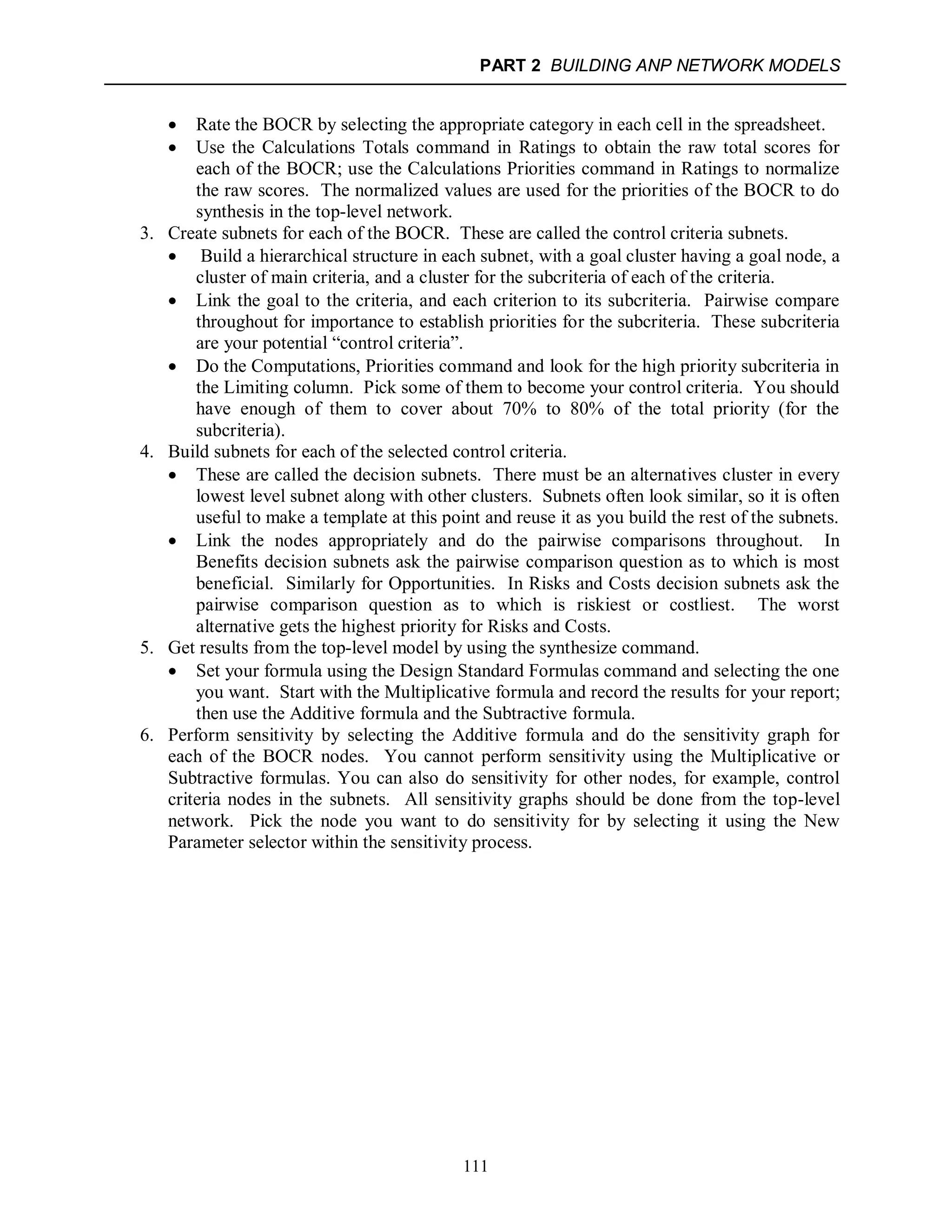 PART 2 BUILDING ANP NETWORK MODELS
111
 Rate the BOCR by selecting the appropriate category in each cell in the spreadsheet.
 Use the Calculations Totals command in Ratings to obtain the raw total scores for
each of the BOCR; use the Calculations Priorities command in Ratings to normalize
the raw scores. The normalized values are used for the priorities of the BOCR to do
synthesis in the top-level network.
3. Create subnets for each of the BOCR. These are called the control criteria subnets.
 Build a hierarchical structure in each subnet, with a goal cluster having a goal node, a
cluster of main criteria, and a cluster for the subcriteria of each of the criteria.
 Link the goal to the criteria, and each criterion to its subcriteria. Pairwise compare
throughout for importance to establish priorities for the subcriteria. These subcriteria
are your potential “control criteria”.
 Do the Computations, Priorities command and look for the high priority subcriteria in
the Limiting column. Pick some of them to become your control criteria. You should
have enough of them to cover about 70% to 80% of the total priority (for the
subcriteria).
4. Build subnets for each of the selected control criteria.
 These are called the decision subnets. There must be an alternatives cluster in every
lowest level subnet along with other clusters. Subnets often look similar, so it is often
useful to make a template at this point and reuse it as you build the rest of the subnets.
 Link the nodes appropriately and do the pairwise comparisons throughout. In
Benefits decision subnets ask the pairwise comparison question as to which is most
beneficial. Similarly for Opportunities. In Risks and Costs decision subnets ask the
pairwise comparison question as to which is riskiest or costliest. The worst
alternative gets the highest priority for Risks and Costs.
5. Get results from the top-level model by using the synthesize command.
 Set your formula using the Design Standard Formulas command and selecting the one
you want. Start with the Multiplicative formula and record the results for your report;
then use the Additive formula and the Subtractive formula.
6. Perform sensitivity by selecting the Additive formula and do the sensitivity graph for
each of the BOCR nodes. You cannot perform sensitivity using the Multiplicative or
Subtractive formulas. You can also do sensitivity for other nodes, for example, control
criteria nodes in the subnets. All sensitivity graphs should be done from the top-level
network. Pick the node you want to do sensitivity for by selecting it using the New
Parameter selector within the sensitivity process.
 
