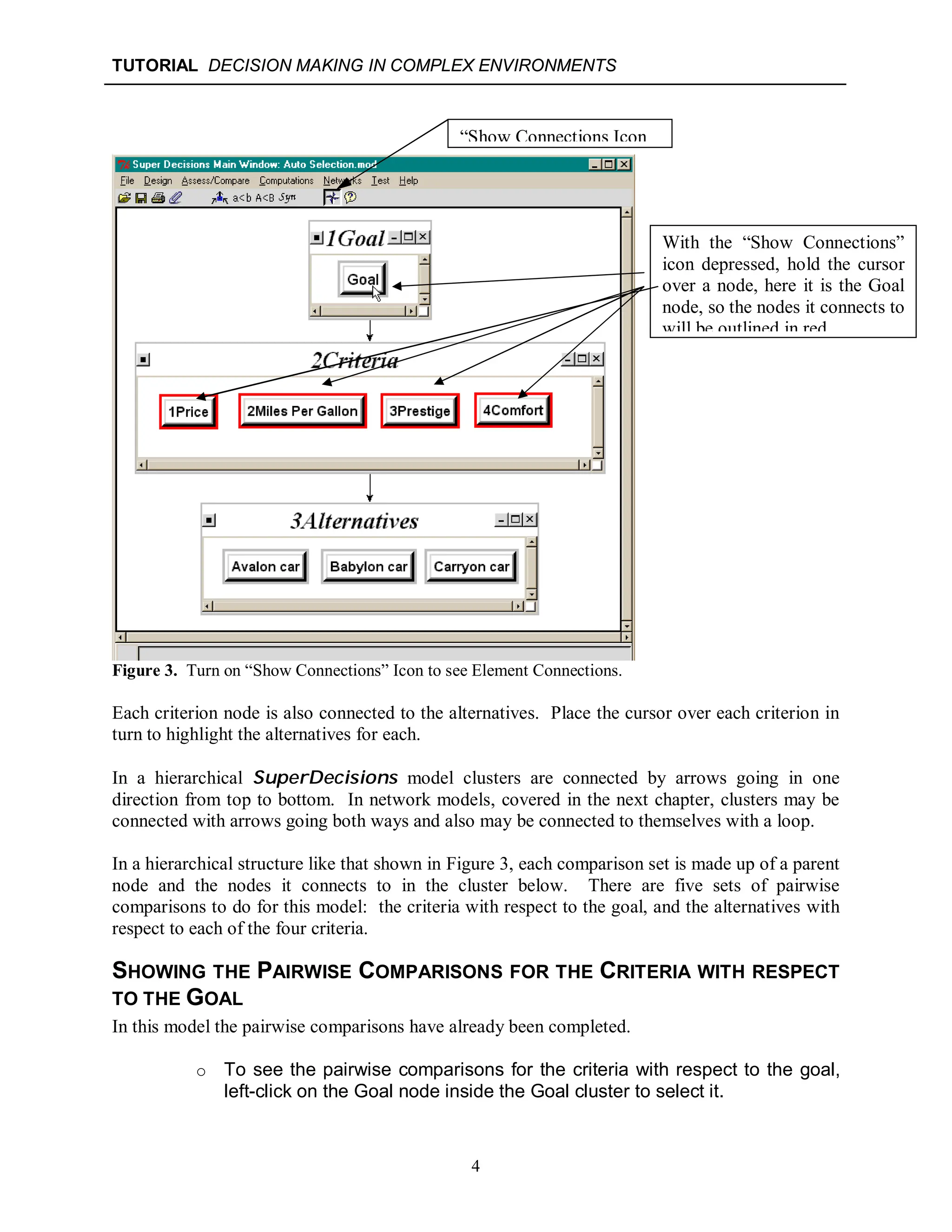 TUTORIAL DECISION MAKING IN COMPLEX ENVIRONMENTS
4
Figure 3. Turn on “Show Connections” Icon to see Element Connections.
Each criterion node is also connected to the alternatives. Place the cursor over each criterion in
turn to highlight the alternatives for each.
In a hierarchical SuperDecisions model clusters are connected by arrows going in one
direction from top to bottom. In network models, covered in the next chapter, clusters may be
connected with arrows going both ways and also may be connected to themselves with a loop.
In a hierarchical structure like that shown in Figure 3, each comparison set is made up of a parent
node and the nodes it connects to in the cluster below. There are five sets of pairwise
comparisons to do for this model: the criteria with respect to the goal, and the alternatives with
respect to each of the four criteria.
SHOWING THE PAIRWISE COMPARISONS FOR THE CRITERIA WITH RESPECT
TO THE GOAL
In this model the pairwise comparisons have already been completed.
o To see the pairwise comparisons for the criteria with respect to the goal,
left-click on the Goal node inside the Goal cluster to select it.
“Show Connections Icon
With the “Show Connections”
icon depressed, hold the cursor
over a node, here it is the Goal
node, so the nodes it connects to
will be outlined in red.
 