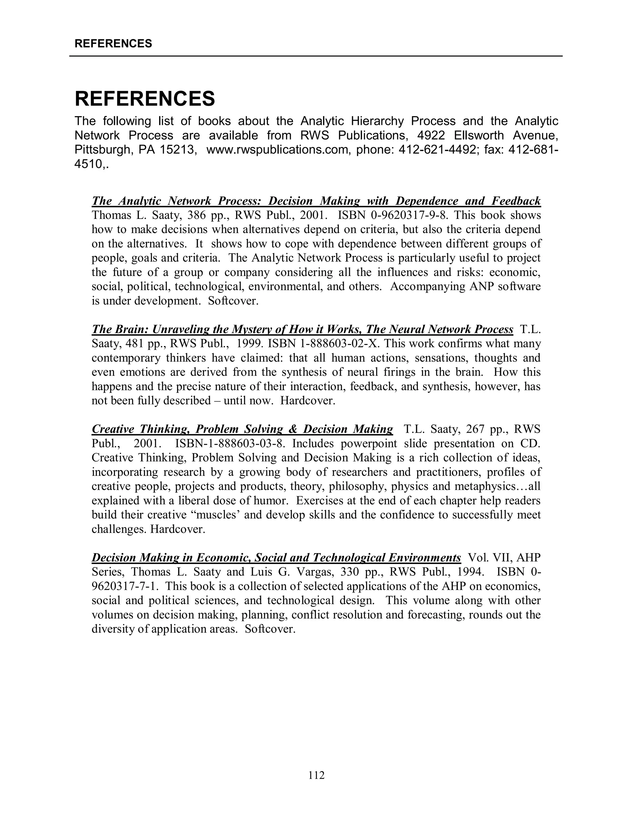 REFERENCES
112
REFERENCES
The following list of books about the Analytic Hierarchy Process and the Analytic
Network Process are available from RWS Publications, 4922 Ellsworth Avenue,
Pittsburgh, PA 15213, www.rwspublications.com, phone: 412-621-4492; fax: 412-681-
4510,.
The Analytic Network Process: Decision Making with Dependence and Feedback
Thomas L. Saaty, 386 pp., RWS Publ., 2001. ISBN 0-9620317-9-8. This book shows
how to make decisions when alternatives depend on criteria, but also the criteria depend
on the alternatives. It shows how to cope with dependence between different groups of
people, goals and criteria. The Analytic Network Process is particularly useful to project
the future of a group or company considering all the influences and risks: economic,
social, political, technological, environmental, and others. Accompanying ANP software
is under development. Softcover.
The Brain: Unraveling the Mystery of How it Works, The Neural Network Process T.L.
Saaty, 481 pp., RWS Publ., 1999. ISBN 1-888603-02-X. This work confirms what many
contemporary thinkers have claimed: that all human actions, sensations, thoughts and
even emotions are derived from the synthesis of neural firings in the brain. How this
happens and the precise nature of their interaction, feedback, and synthesis, however, has
not been fully described – until now. Hardcover.
Creative Thinking, Problem Solving & Decision Making T.L. Saaty, 267 pp., RWS
Publ., 2001. ISBN-1-888603-03-8. Includes powerpoint slide presentation on CD.
Creative Thinking, Problem Solving and Decision Making is a rich collection of ideas,
incorporating research by a growing body of researchers and practitioners, profiles of
creative people, projects and products, theory, philosophy, physics and metaphysics…all
explained with a liberal dose of humor. Exercises at the end of each chapter help readers
build their creative “muscles’ and develop skills and the confidence to successfully meet
challenges. Hardcover.
Decision Making in Economic, Social and Technological Environments Vol. VII, AHP
Series, Thomas L. Saaty and Luis G. Vargas, 330 pp., RWS Publ., 1994. ISBN 0-
9620317-7-1. This book is a collection of selected applications of the AHP on economics,
social and political sciences, and technological design. This volume along with other
volumes on decision making, planning, conflict resolution and forecasting, rounds out the
diversity of application areas. Softcover.
 