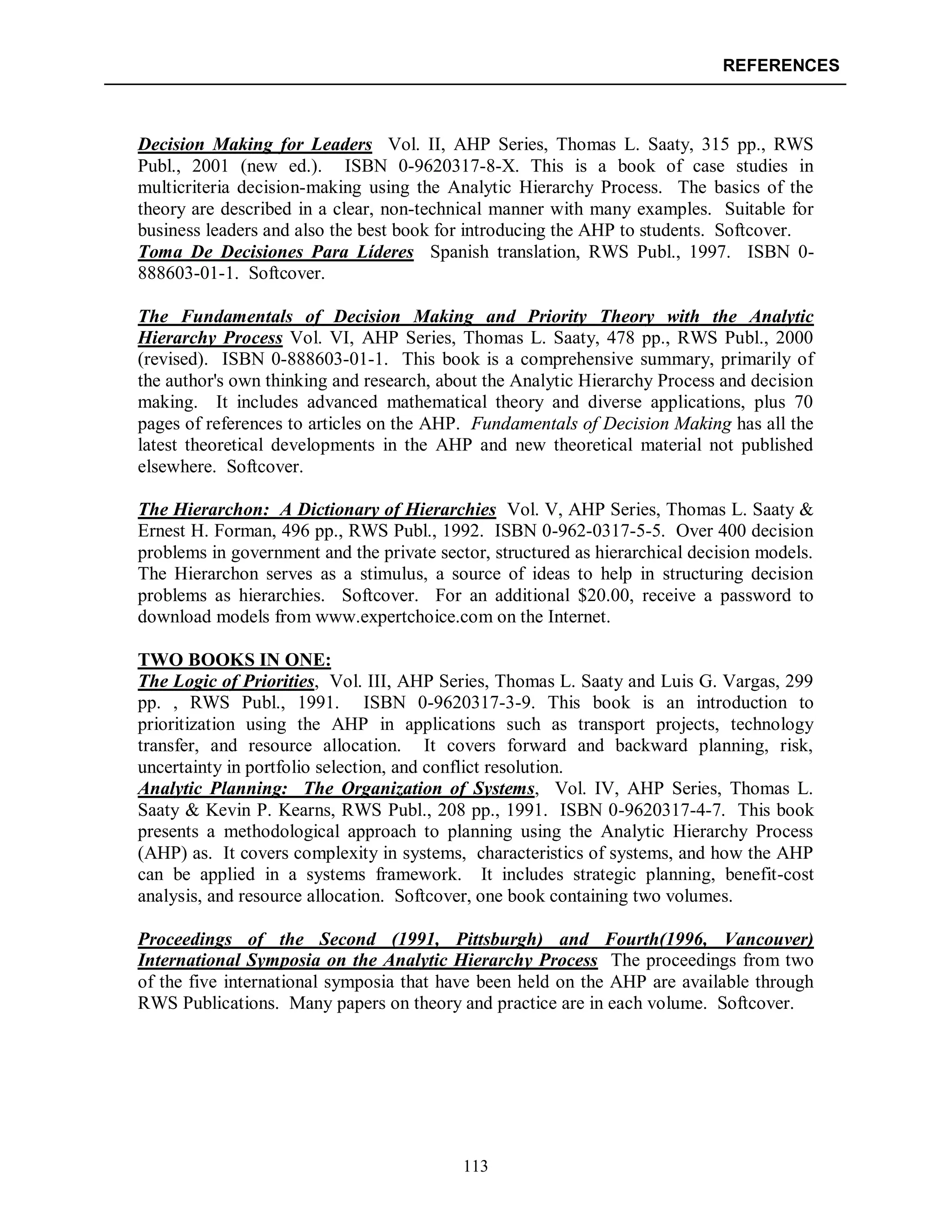 REFERENCES
113
Decision Making for Leaders Vol. II, AHP Series, Thomas L. Saaty, 315 pp., RWS
Publ., 2001 (new ed.). ISBN 0-9620317-8-X. This is a book of case studies in
multicriteria decision-making using the Analytic Hierarchy Process. The basics of the
theory are described in a clear, non-technical manner with many examples. Suitable for
business leaders and also the best book for introducing the AHP to students. Softcover.
Toma De Decisiones Para Líderes Spanish translation, RWS Publ., 1997. ISBN 0-
888603-01-1. Softcover.
The Fundamentals of Decision Making and Priority Theory with the Analytic
Hierarchy Process Vol. VI, AHP Series, Thomas L. Saaty, 478 pp., RWS Publ., 2000
(revised). ISBN 0-888603-01-1. This book is a comprehensive summary, primarily of
the author's own thinking and research, about the Analytic Hierarchy Process and decision
making. It includes advanced mathematical theory and diverse applications, plus 70
pages of references to articles on the AHP. Fundamentals of Decision Making has all the
latest theoretical developments in the AHP and new theoretical material not published
elsewhere. Softcover.
The Hierarchon: A Dictionary of Hierarchies Vol. V, AHP Series, Thomas L. Saaty &
Ernest H. Forman, 496 pp., RWS Publ., 1992. ISBN 0-962-0317-5-5. Over 400 decision
problems in government and the private sector, structured as hierarchical decision models.
The Hierarchon serves as a stimulus, a source of ideas to help in structuring decision
problems as hierarchies. Softcover. For an additional $20.00, receive a password to
download models from www.expertchoice.com on the Internet.
TWO BOOKS IN ONE:
The Logic of Priorities, Vol. III, AHP Series, Thomas L. Saaty and Luis G. Vargas, 299
pp. , RWS Publ., 1991. ISBN 0-9620317-3-9. This book is an introduction to
prioritization using the AHP in applications such as transport projects, technology
transfer, and resource allocation. It covers forward and backward planning, risk,
uncertainty in portfolio selection, and conflict resolution.
Analytic Planning: The Organization of Systems, Vol. IV, AHP Series, Thomas L.
Saaty & Kevin P. Kearns, RWS Publ., 208 pp., 1991. ISBN 0-9620317-4-7. This book
presents a methodological approach to planning using the Analytic Hierarchy Process
(AHP) as. It covers complexity in systems, characteristics of systems, and how the AHP
can be applied in a systems framework. It includes strategic planning, benefit-cost
analysis, and resource allocation. Softcover, one book containing two volumes.
Proceedings of the Second (1991, Pittsburgh) and Fourth(1996, Vancouver)
International Symposia on the Analytic Hierarchy Process The proceedings from two
of the five international symposia that have been held on the AHP are available through
RWS Publications. Many papers on theory and practice are in each volume. Softcover.
 