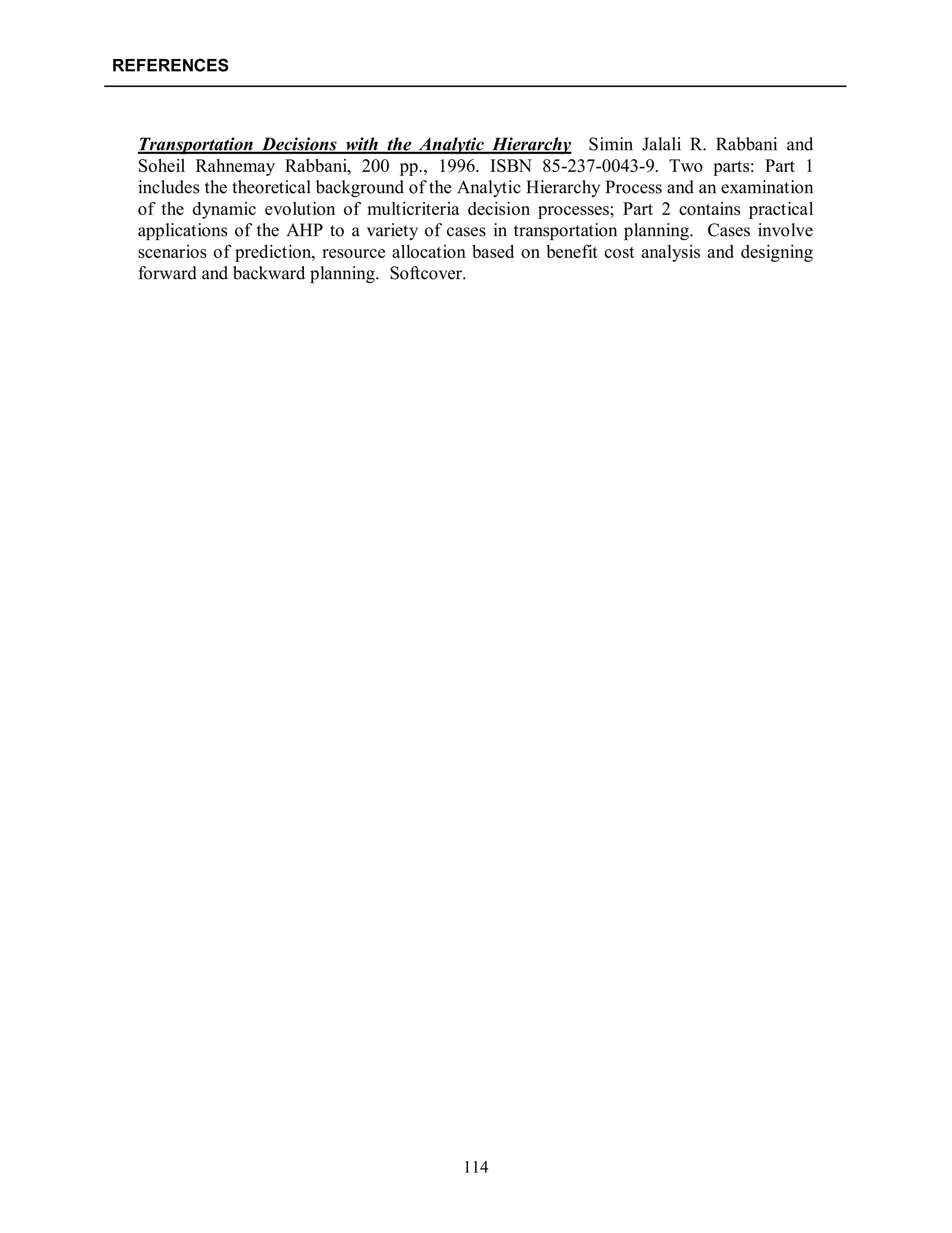 REFERENCES
114
Transportation Decisions with the Analytic Hierarchy Simin Jalali R. Rabbani and
Soheil Rahnemay Rabbani, 200 pp., 1996. ISBN 85-237-0043-9. Two parts: Part 1
includes the theoretical background of the Analytic Hierarchy Process and an examination
of the dynamic evolution of multicriteria decision processes; Part 2 contains practical
applications of the AHP to a variety of cases in transportation planning. Cases involve
scenarios of prediction, resource allocation based on benefit cost analysis and designing
forward and backward planning. Softcover.
 