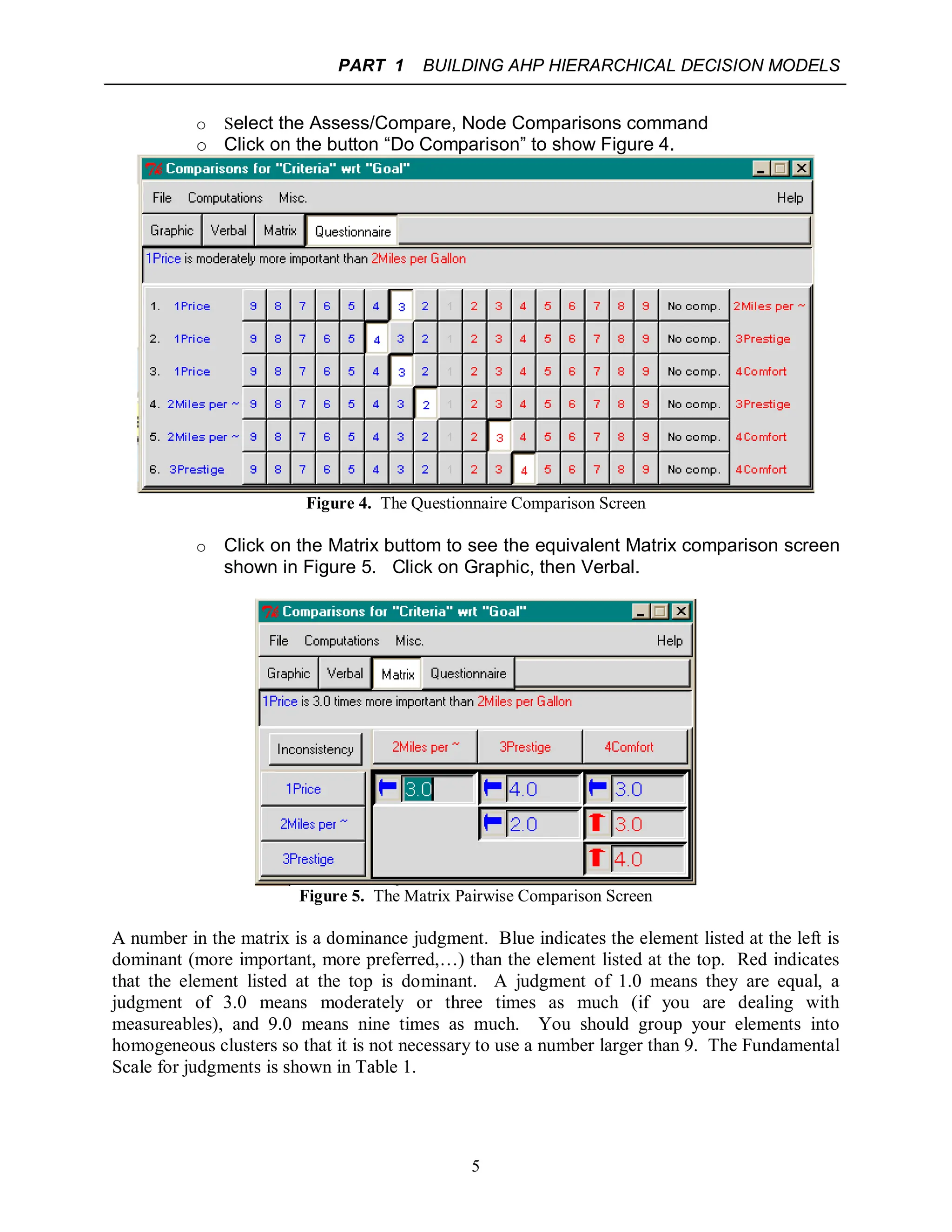 PART 1 BUILDING AHP HIERARCHICAL DECISION MODELS
5
o Select the Assess/Compare, Node Comparisons command
o Click on the button “Do Comparison” to show Figure 4.
Figure 4. The Questionnaire Comparison Screen
o Click on the Matrix buttom to see the equivalent Matrix comparison screen
shown in Figure 5. Click on Graphic, then Verbal.
Figure 5. The Matrix Pairwise Comparison Screen
A number in the matrix is a dominance judgment. Blue indicates the element listed at the left is
dominant (more important, more preferred,…) than the element listed at the top. Red indicates
that the element listed at the top is dominant. A judgment of 1.0 means they are equal, a
judgment of 3.0 means moderately or three times as much (if you are dealing with
measureables), and 9.0 means nine times as much. You should group your elements into
homogeneous clusters so that it is not necessary to use a number larger than 9. The Fundamental
Scale for judgments is shown in Table 1.
 