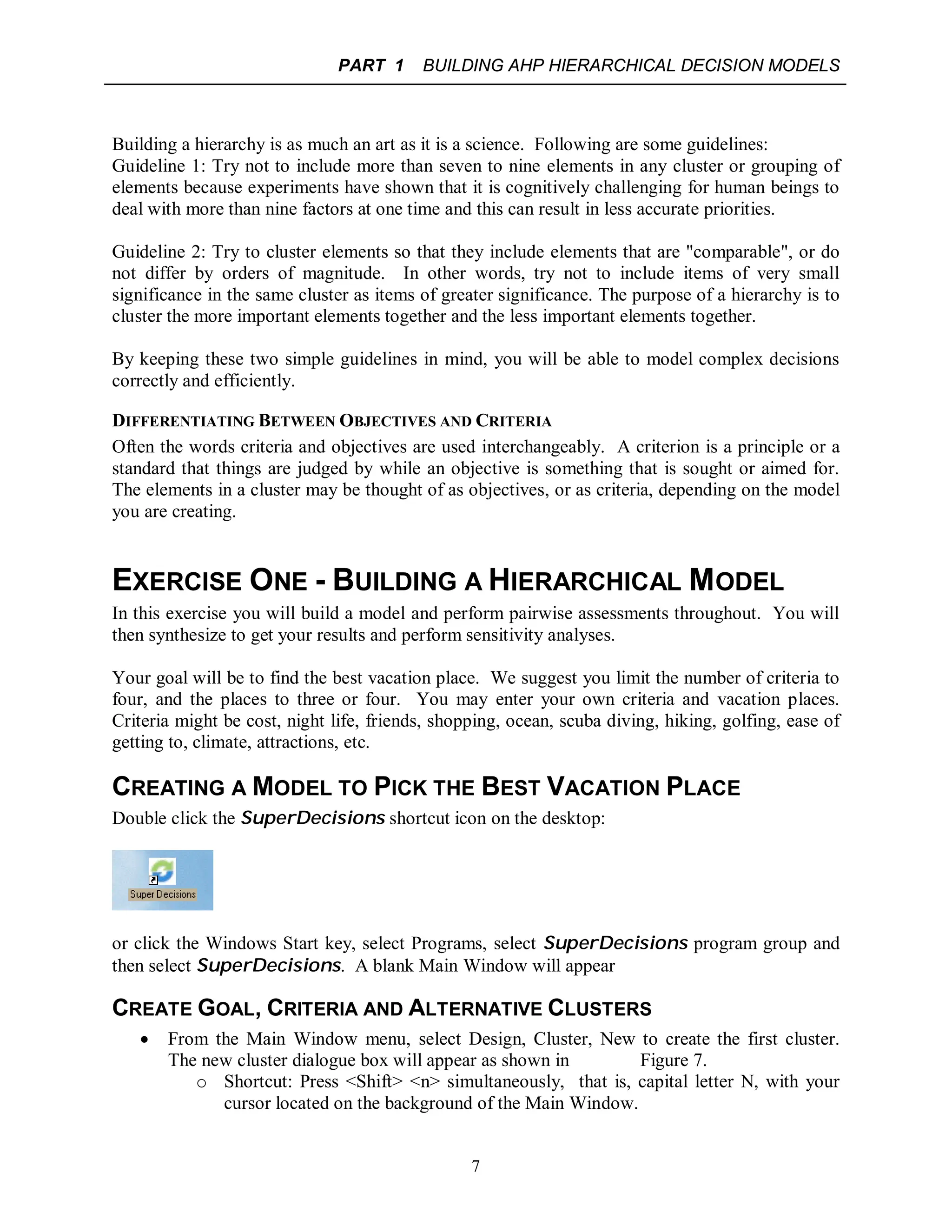 PART 1 BUILDING AHP HIERARCHICAL DECISION MODELS
7
Building a hierarchy is as much an art as it is a science. Following are some guidelines:
Guideline 1: Try not to include more than seven to nine elements in any cluster or grouping of
elements because experiments have shown that it is cognitively challenging for human beings to
deal with more than nine factors at one time and this can result in less accurate priorities.
Guideline 2: Try to cluster elements so that they include elements that are "comparable", or do
not differ by orders of magnitude. In other words, try not to include items of very small
significance in the same cluster as items of greater significance. The purpose of a hierarchy is to
cluster the more important elements together and the less important elements together.
By keeping these two simple guidelines in mind, you will be able to model complex decisions
correctly and efficiently.
DIFFERENTIATING BETWEEN OBJECTIVES AND CRITERIA
Often the words criteria and objectives are used interchangeably. A criterion is a principle or a
standard that things are judged by while an objective is something that is sought or aimed for.
The elements in a cluster may be thought of as objectives, or as criteria, depending on the model
you are creating.
EXERCISE ONE - BUILDING A HIERARCHICAL MODEL
In this exercise you will build a model and perform pairwise assessments throughout. You will
then synthesize to get your results and perform sensitivity analyses.
Your goal will be to find the best vacation place. We suggest you limit the number of criteria to
four, and the places to three or four. You may enter your own criteria and vacation places.
Criteria might be cost, night life, friends, shopping, ocean, scuba diving, hiking, golfing, ease of
getting to, climate, attractions, etc.
CREATING A MODEL TO PICK THE BEST VACATION PLACE
Double click the SuperDecisions shortcut icon on the desktop:
or click the Windows Start key, select Programs, select SuperDecisions program group and
then select SuperDecisions. A blank Main Window will appear
CREATE GOAL, CRITERIA AND ALTERNATIVE CLUSTERS
 From the Main Window menu, select Design, Cluster, New to create the first cluster.
The new cluster dialogue box will appear as shown in Figure 7.
o Shortcut: Press <Shift> <n> simultaneously, that is, capital letter N, with your
cursor located on the background of the Main Window.
 