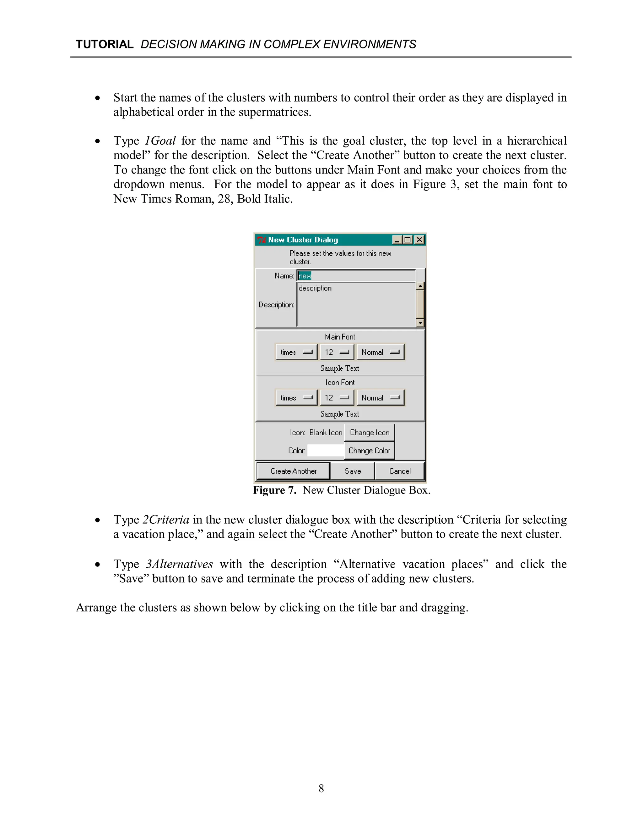 TUTORIAL DECISION MAKING IN COMPLEX ENVIRONMENTS
8
 Start the names of the clusters with numbers to control their order as they are displayed in
alphabetical order in the supermatrices.
 Type 1Goal for the name and “This is the goal cluster, the top level in a hierarchical
model” for the description. Select the “Create Another” button to create the next cluster.
To change the font click on the buttons under Main Font and make your choices from the
dropdown menus. For the model to appear as it does in Figure 3, set the main font to
New Times Roman, 28, Bold Italic.
Figure 7. New Cluster Dialogue Box.
 Type 2Criteria in the new cluster dialogue box with the description “Criteria for selecting
a vacation place,” and again select the “Create Another” button to create the next cluster.
 Type 3Alternatives with the description “Alternative vacation places” and click the
”Save” button to save and terminate the process of adding new clusters.
Arrange the clusters as shown below by clicking on the title bar and dragging.
 
