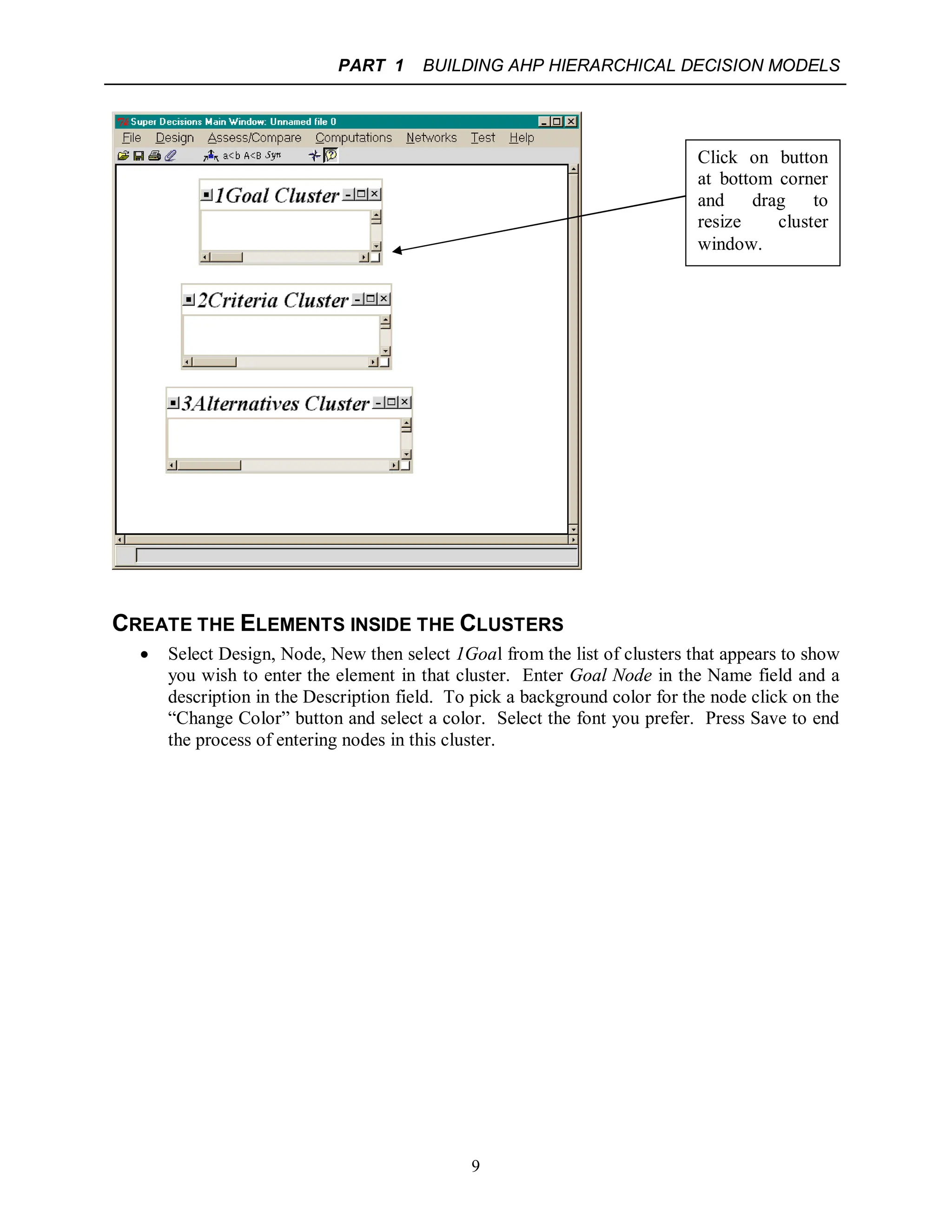 PART 1 BUILDING AHP HIERARCHICAL DECISION MODELS
9
CREATE THE ELEMENTS INSIDE THE CLUSTERS
 Select Design, Node, New then select 1Goal from the list of clusters that appears to show
you wish to enter the element in that cluster. Enter Goal Node in the Name field and a
description in the Description field. To pick a background color for the node click on the
“Change Color” button and select a color. Select the font you prefer. Press Save to end
the process of entering nodes in this cluster.
Click on button
at bottom corner
and drag to
resize cluster
window.
 