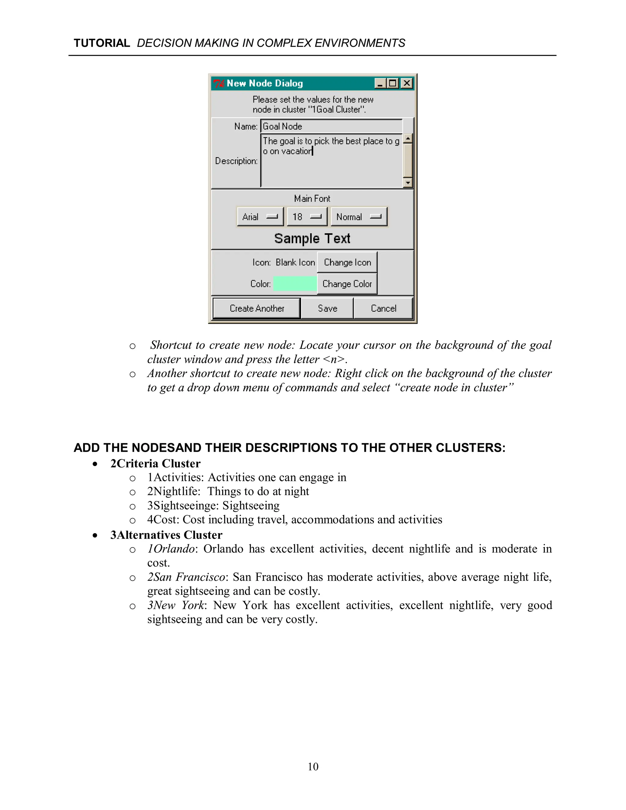TUTORIAL DECISION MAKING IN COMPLEX ENVIRONMENTS
10
o Shortcut to create new node: Locate your cursor on the background of the goal
cluster window and press the letter <n>.
o Another shortcut to create new node: Right click on the background of the cluster
to get a drop down menu of commands and select “create node in cluster”
ADD THE NODESAND THEIR DESCRIPTIONS TO THE OTHER CLUSTERS:
 2Criteria Cluster
o 1Activities: Activities one can engage in
o 2Nightlife: Things to do at night
o 3Sightseeinge: Sightseeing
o 4Cost: Cost including travel, accommodations and activities
 3Alternatives Cluster
o 1Orlando: Orlando has excellent activities, decent nightlife and is moderate in
cost.
o 2San Francisco: San Francisco has moderate activities, above average night life,
great sightseeing and can be costly.
o 3New York: New York has excellent activities, excellent nightlife, very good
sightseeing and can be very costly.
 