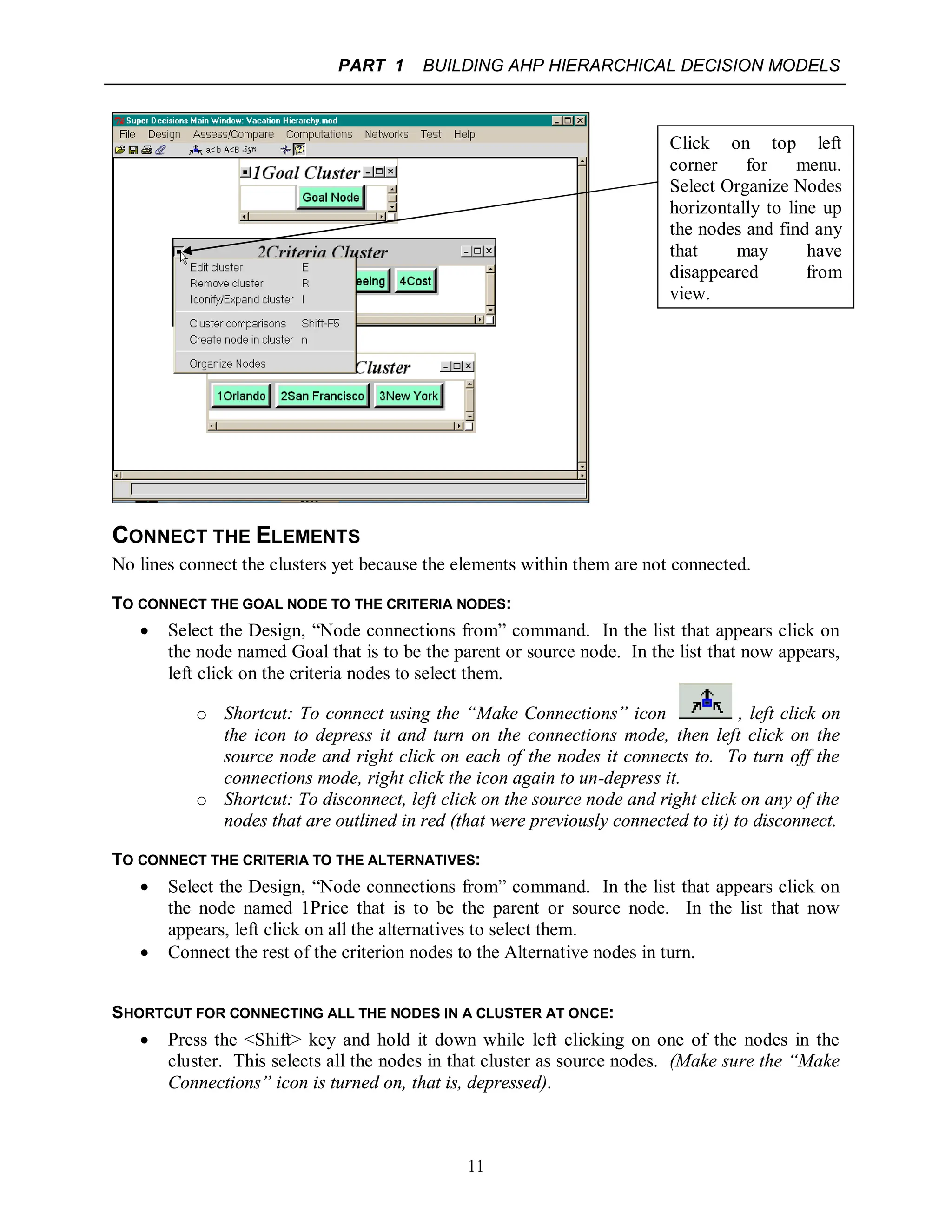 PART 1 BUILDING AHP HIERARCHICAL DECISION MODELS
11
CONNECT THE ELEMENTS
No lines connect the clusters yet because the elements within them are not connected.
TO CONNECT THE GOAL NODE TO THE CRITERIA NODES:
 Select the Design, “Node connections from” command. In the list that appears click on
the node named Goal that is to be the parent or source node. In the list that now appears,
left click on the criteria nodes to select them.
o Shortcut: To connect using the “Make Connections” icon , left click on
the icon to depress it and turn on the connections mode, then left click on the
source node and right click on each of the nodes it connects to. To turn off the
connections mode, right click the icon again to un-depress it.
o Shortcut: To disconnect, left click on the source node and right click on any of the
nodes that are outlined in red (that were previously connected to it) to disconnect.
TO CONNECT THE CRITERIA TO THE ALTERNATIVES:
 Select the Design, “Node connections from” command. In the list that appears click on
the node named 1Price that is to be the parent or source node. In the list that now
appears, left click on all the alternatives to select them.
 Connect the rest of the criterion nodes to the Alternative nodes in turn.
SHORTCUT FOR CONNECTING ALL THE NODES IN A CLUSTER AT ONCE:
 Press the <Shift> key and hold it down while left clicking on one of the nodes in the
cluster. This selects all the nodes in that cluster as source nodes. (Make sure the “Make
Connections” icon is turned on, that is, depressed).
Click on top left
corner for menu.
Select Organize Nodes
horizontally to line up
the nodes and find any
that may have
disappeared from
view.
 
