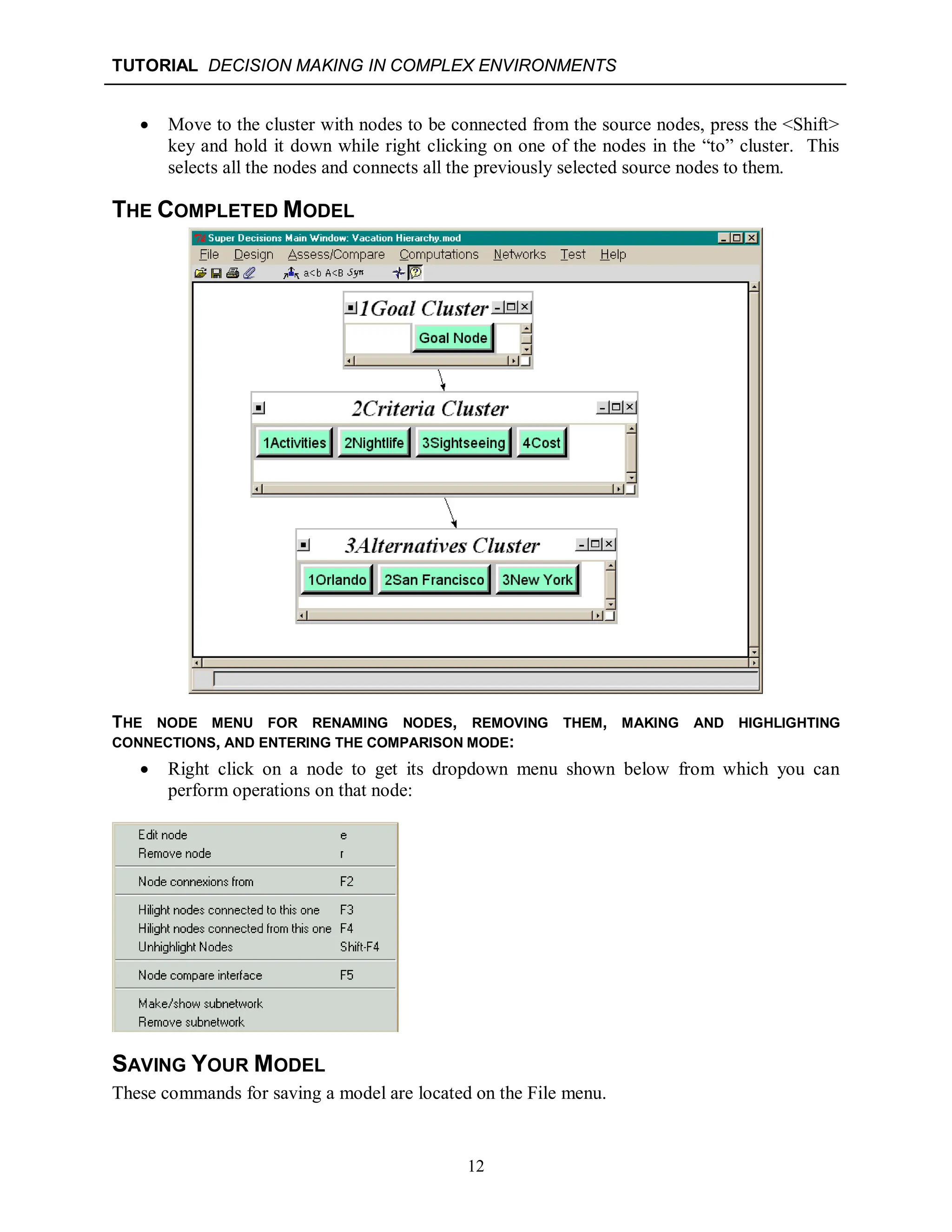 TUTORIAL DECISION MAKING IN COMPLEX ENVIRONMENTS
12
 Move to the cluster with nodes to be connected from the source nodes, press the <Shift>
key and hold it down while right clicking on one of the nodes in the “to” cluster. This
selects all the nodes and connects all the previously selected source nodes to them.
THE COMPLETED MODEL
THE NODE MENU FOR RENAMING NODES, REMOVING THEM, MAKING AND HIGHLIGHTING
CONNECTIONS, AND ENTERING THE COMPARISON MODE:
 Right click on a node to get its dropdown menu shown below from which you can
perform operations on that node:
SAVING YOUR MODEL
These commands for saving a model are located on the File menu.
 