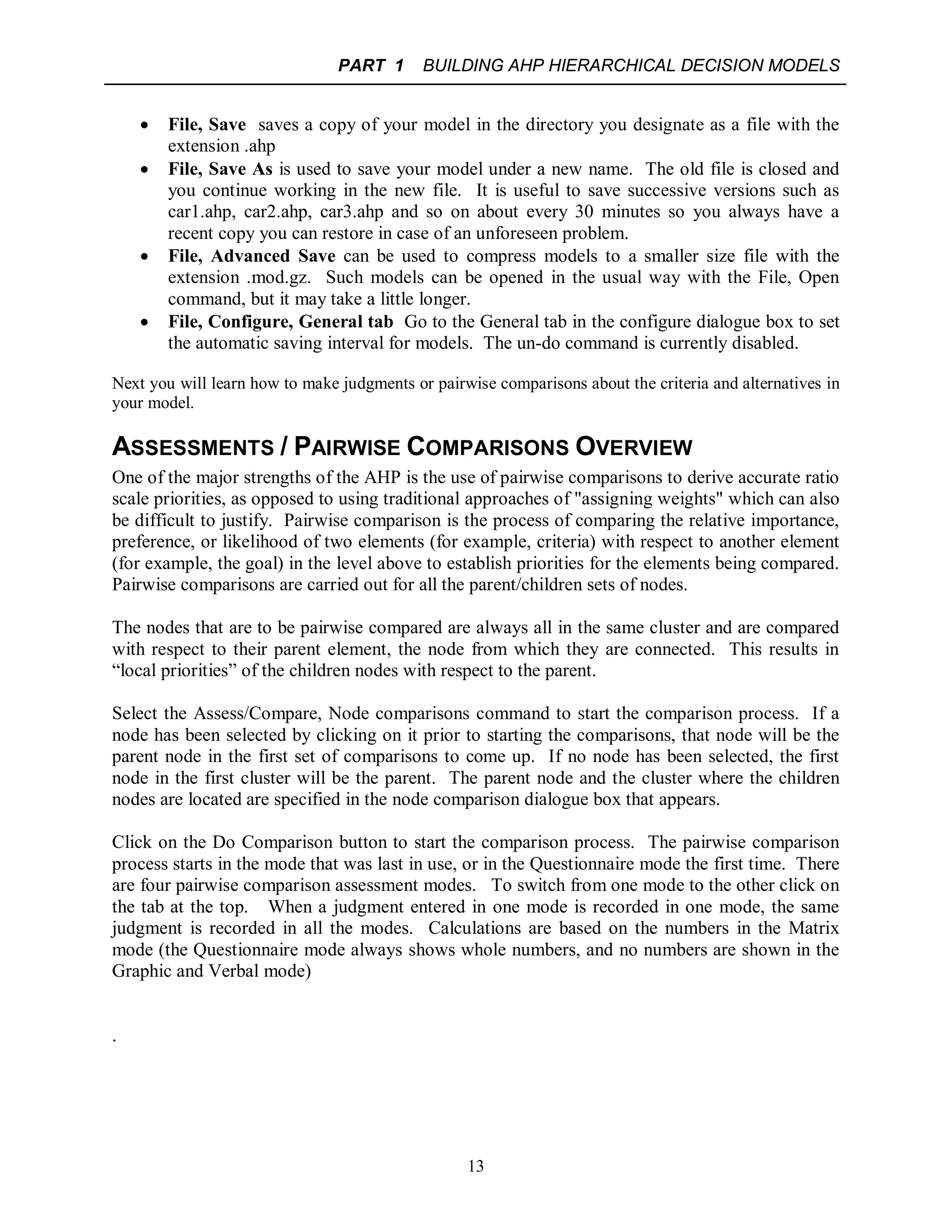 PART 1 BUILDING AHP HIERARCHICAL DECISION MODELS
13
 File, Save saves a copy of your model in the directory you designate as a file with the
extension .ahp
 File, Save As is used to save your model under a new name. The old file is closed and
you continue working in the new file. It is useful to save successive versions such as
car1.ahp, car2.ahp, car3.ahp and so on about every 30 minutes so you always have a
recent copy you can restore in case of an unforeseen problem.
 File, Advanced Save can be used to compress models to a smaller size file with the
extension .mod.gz. Such models can be opened in the usual way with the File, Open
command, but it may take a little longer.
 File, Configure, General tab Go to the General tab in the configure dialogue box to set
the automatic saving interval for models. The un-do command is currently disabled.
Next you will learn how to make judgments or pairwise comparisons about the criteria and alternatives in
your model.
ASSESSMENTS / PAIRWISE COMPARISONS OVERVIEW
One of the major strengths of the AHP is the use of pairwise comparisons to derive accurate ratio
scale priorities, as opposed to using traditional approaches of "assigning weights" which can also
be difficult to justify. Pairwise comparison is the process of comparing the relative importance,
preference, or likelihood of two elements (for example, criteria) with respect to another element
(for example, the goal) in the level above to establish priorities for the elements being compared.
Pairwise comparisons are carried out for all the parent/children sets of nodes.
The nodes that are to be pairwise compared are always all in the same cluster and are compared
with respect to their parent element, the node from which they are connected. This results in
“local priorities” of the children nodes with respect to the parent.
Select the Assess/Compare, Node comparisons command to start the comparison process. If a
node has been selected by clicking on it prior to starting the comparisons, that node will be the
parent node in the first set of comparisons to come up. If no node has been selected, the first
node in the first cluster will be the parent. The parent node and the cluster where the children
nodes are located are specified in the node comparison dialogue box that appears.
Click on the Do Comparison button to start the comparison process. The pairwise comparison
process starts in the mode that was last in use, or in the Questionnaire mode the first time. There
are four pairwise comparison assessment modes. To switch from one mode to the other click on
the tab at the top. When a judgment entered in one mode is recorded in one mode, the same
judgment is recorded in all the modes. Calculations are based on the numbers in the Matrix
mode (the Questionnaire mode always shows whole numbers, and no numbers are shown in the
Graphic and Verbal mode)
.
 