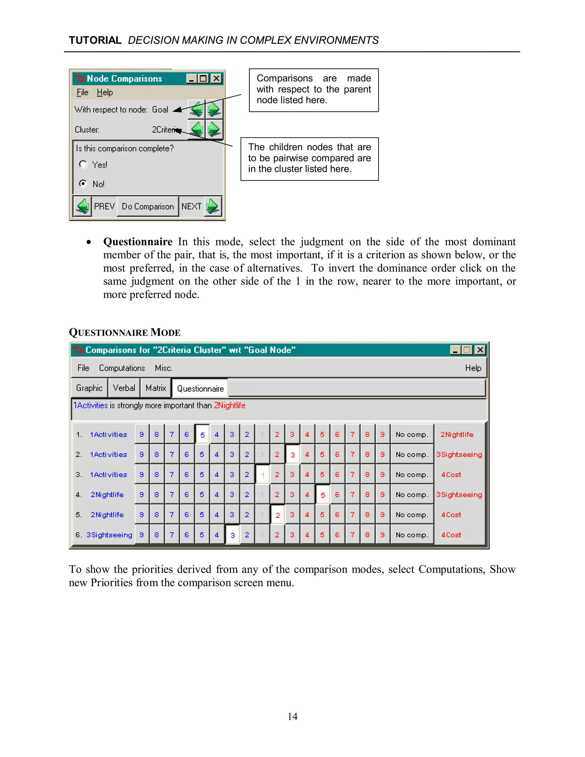 TUTORIAL DECISION MAKING IN COMPLEX ENVIRONMENTS
14
 Questionnaire In this mode, select the judgment on the side of the most dominant
member of the pair, that is, the most important, if it is a criterion as shown below, or the
most preferred, in the case of alternatives. To invert the dominance order click on the
same judgment on the other side of the 1 in the row, nearer to the more important, or
more preferred node.
QUESTIONNAIRE MODE
To show the priorities derived from any of the comparison modes, select Computations, Show
new Priorities from the comparison screen menu.
Comparisons are made
with respect to the parent
node listed here.
The children nodes that are
to be pairwise compared are
in the cluster listed here.
 