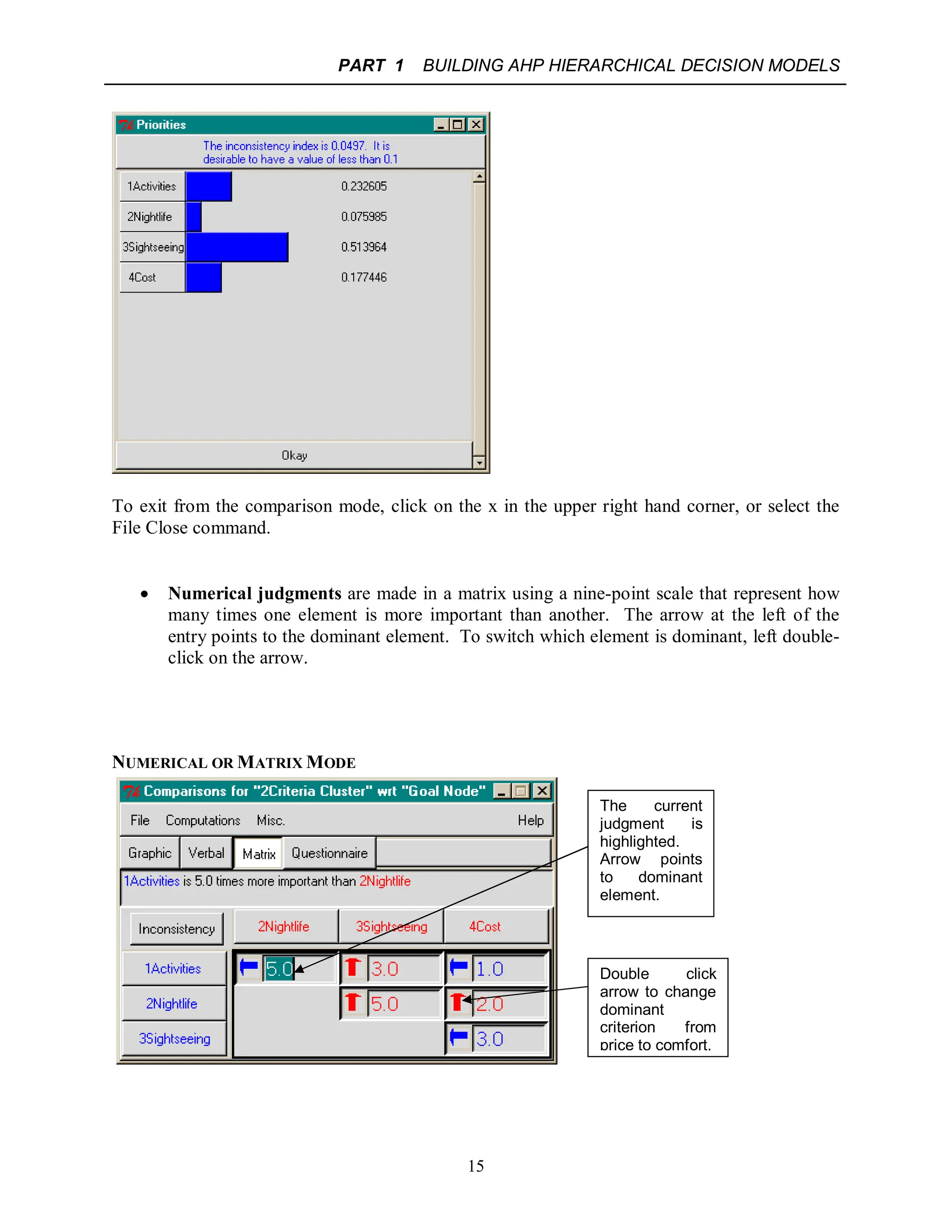 PART 1 BUILDING AHP HIERARCHICAL DECISION MODELS
15
To exit from the comparison mode, click on the x in the upper right hand corner, or select the
File Close command.
 Numerical judgments are made in a matrix using a nine-point scale that represent how
many times one element is more important than another. The arrow at the left of the
entry points to the dominant element. To switch which element is dominant, left double-
click on the arrow.
NUMERICAL OR MATRIX MODE
The current
judgment is
highlighted.
Arrow points
to dominant
element.
Double click
arrow to change
dominant
criterion from
price to comfort.
 