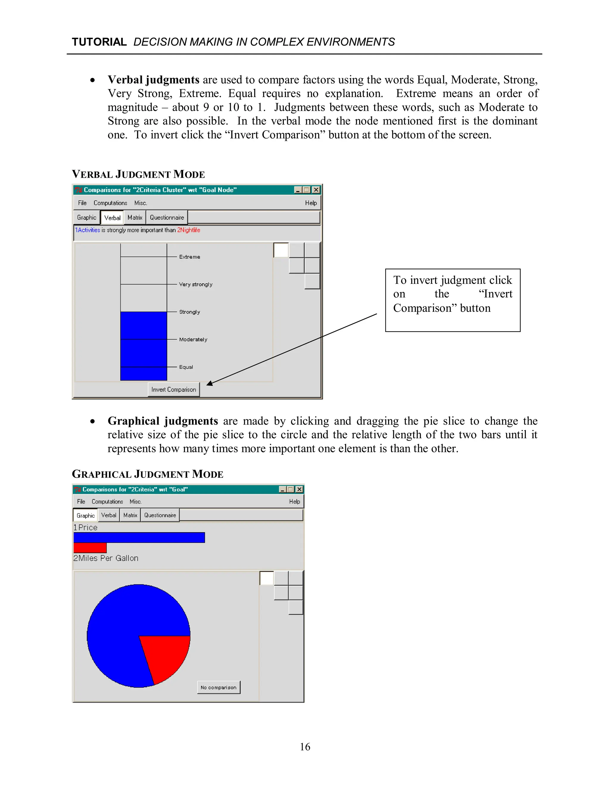 TUTORIAL DECISION MAKING IN COMPLEX ENVIRONMENTS
16
 Verbal judgments are used to compare factors using the words Equal, Moderate, Strong,
Very Strong, Extreme. Equal requires no explanation. Extreme means an order of
magnitude – about 9 or 10 to 1. Judgments between these words, such as Moderate to
Strong are also possible. In the verbal mode the node mentioned first is the dominant
one. To invert click the “Invert Comparison” button at the bottom of the screen.
VERBAL JUDGMENT MODE
 Graphical judgments are made by clicking and dragging the pie slice to change the
relative size of the pie slice to the circle and the relative length of the two bars until it
represents how many times more important one element is than the other.
GRAPHICAL JUDGMENT MODE
To invert judgment click
on the “Invert
Comparison” button
 