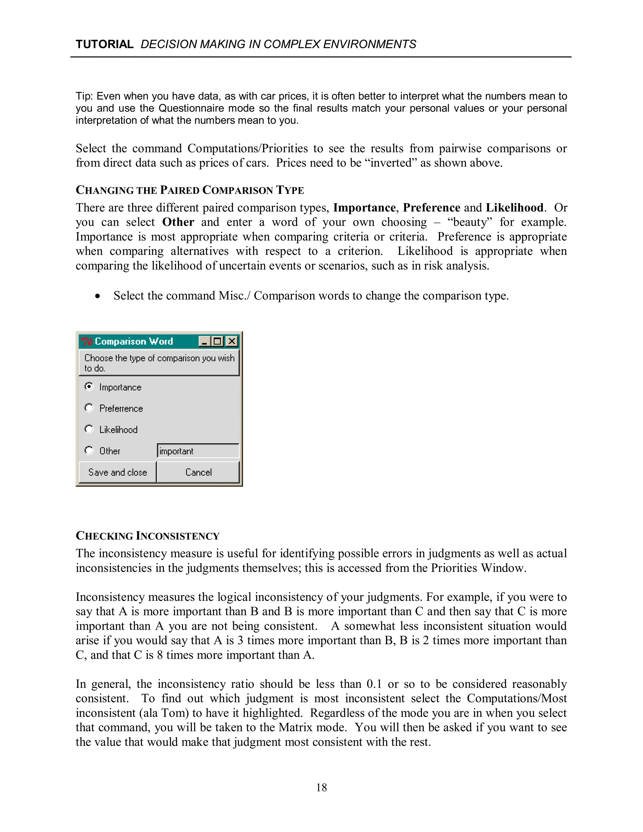 TUTORIAL DECISION MAKING IN COMPLEX ENVIRONMENTS
18
Tip: Even when you have data, as with car prices, it is often better to interpret what the numbers mean to
you and use the Questionnaire mode so the final results match your personal values or your personal
interpretation of what the numbers mean to you.
Select the command Computations/Priorities to see the results from pairwise comparisons or
from direct data such as prices of cars. Prices need to be “inverted” as shown above.
CHANGING THE PAIRED COMPARISON TYPE
There are three different paired comparison types, Importance, Preference and Likelihood. Or
you can select Other and enter a word of your own choosing – “beauty” for example.
Importance is most appropriate when comparing criteria or criteria. Preference is appropriate
when comparing alternatives with respect to a criterion. Likelihood is appropriate when
comparing the likelihood of uncertain events or scenarios, such as in risk analysis.
 Select the command Misc./ Comparison words to change the comparison type.
CHECKING INCONSISTENCY
The inconsistency measure is useful for identifying possible errors in judgments as well as actual
inconsistencies in the judgments themselves; this is accessed from the Priorities Window.
Inconsistency measures the logical inconsistency of your judgments. For example, if you were to
say that A is more important than B and B is more important than C and then say that C is more
important than A you are not being consistent. A somewhat less inconsistent situation would
arise if you would say that A is 3 times more important than B, B is 2 times more important than
C, and that C is 8 times more important than A.
In general, the inconsistency ratio should be less than 0.1 or so to be considered reasonably
consistent. To find out which judgment is most inconsistent select the Computations/Most
inconsistent (ala Tom) to have it highlighted. Regardless of the mode you are in when you select
that command, you will be taken to the Matrix mode. You will then be asked if you want to see
the value that would make that judgment most consistent with the rest.
 