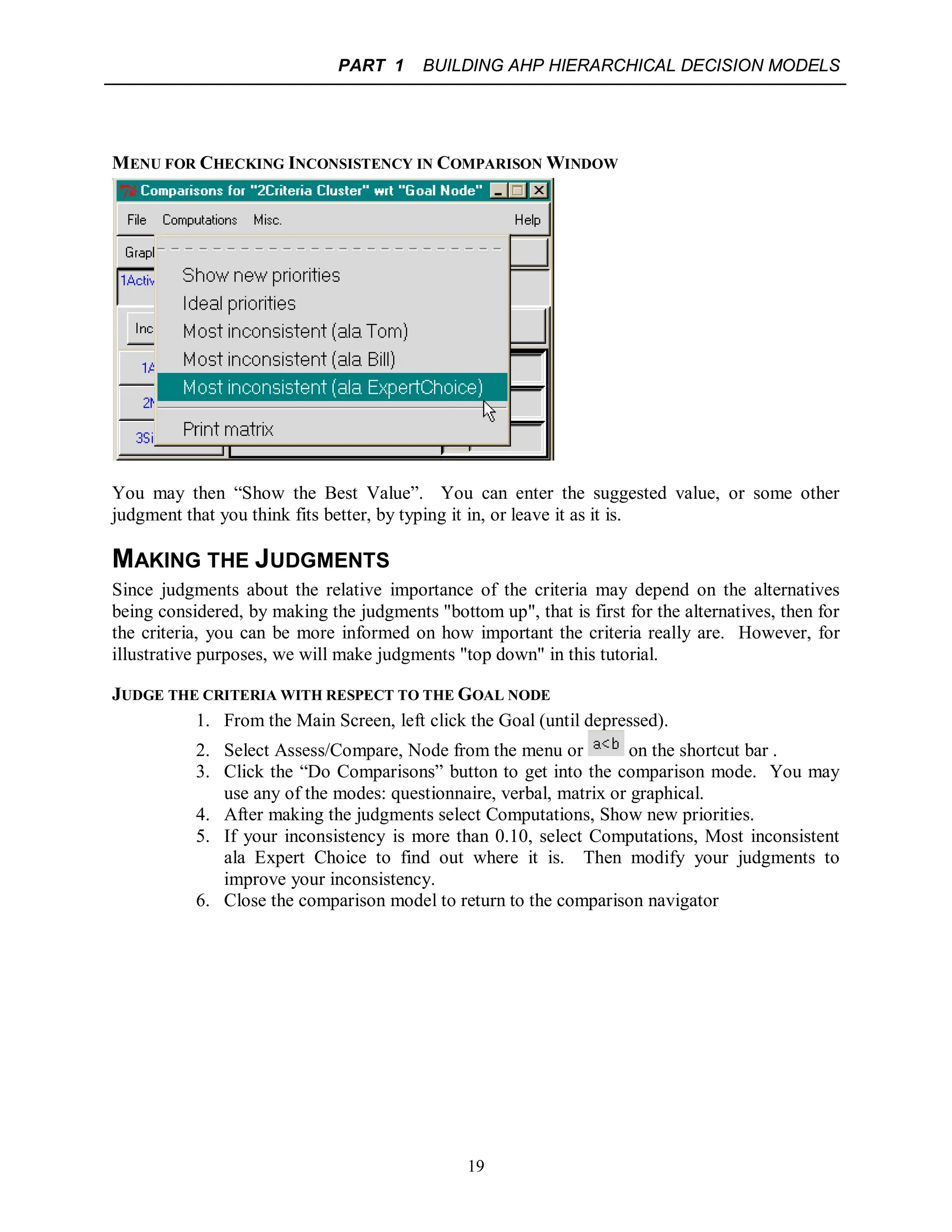 PART 1 BUILDING AHP HIERARCHICAL DECISION MODELS
19
MENU FOR CHECKING INCONSISTENCY IN COMPARISON WINDOW
You may then “Show the Best Value”. You can enter the suggested value, or some other
judgment that you think fits better, by typing it in, or leave it as it is.
MAKING THE JUDGMENTS
Since judgments about the relative importance of the criteria may depend on the alternatives
being considered, by making the judgments "bottom up", that is first for the alternatives, then for
the criteria, you can be more informed on how important the criteria really are. However, for
illustrative purposes, we will make judgments "top down" in this tutorial.
JUDGE THE CRITERIA WITH RESPECT TO THE GOAL NODE
1. From the Main Screen, left click the Goal (until depressed).
2. Select Assess/Compare, Node from the menu or on the shortcut bar .
3. Click the “Do Comparisons” button to get into the comparison mode. You may
use any of the modes: questionnaire, verbal, matrix or graphical.
4. After making the judgments select Computations, Show new priorities.
5. If your inconsistency is more than 0.10, select Computations, Most inconsistent
ala Expert Choice to find out where it is. Then modify your judgments to
improve your inconsistency.
6. Close the comparison model to return to the comparison navigator
 